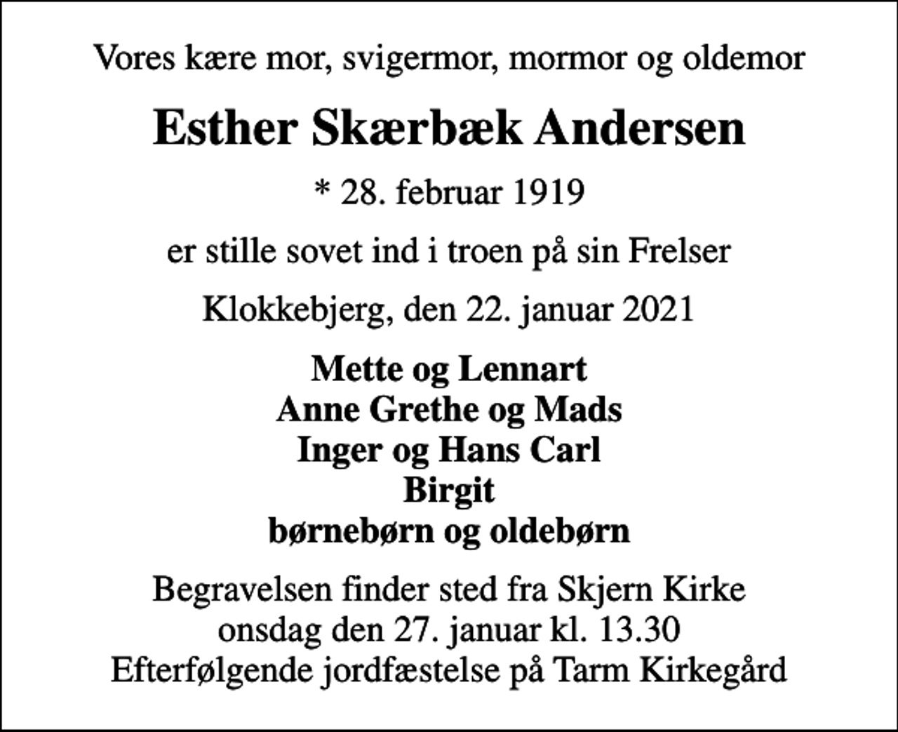 <p>Vores kære mor, svigermor, mormor og oldemor<br />Esther Skærbæk Andersen<br />* 28. februar 1919<br />er stille sovet ind i troen på sin Frelser<br />Klokkebjerg, den 22. januar 2021<br />Mette og Lennart Anne Grethe og Mads Inger og Hans Carl Birgit børnebørn og oldebørn<br />Begravelsen finder sted fra Skjern Kirke onsdag den 27. januar kl. 13.30 Efterfølgende jordfæstelse på Tarm Kirkegård</p>