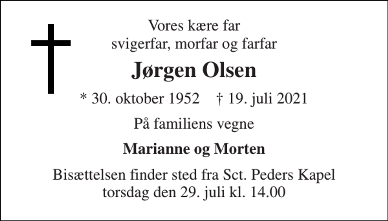 <p>Vores kære far svigerfar, morfar og farfar<br />Jørgen Olsen<br />* 30. oktober 1952 ✝ 19. juli 2021<br />På familiens vegne<br />Marianne og Morten<br />Bisættelsen finder sted fra Sct. Peders Kapel torsdag den 29. juli kl. 14.00</p>