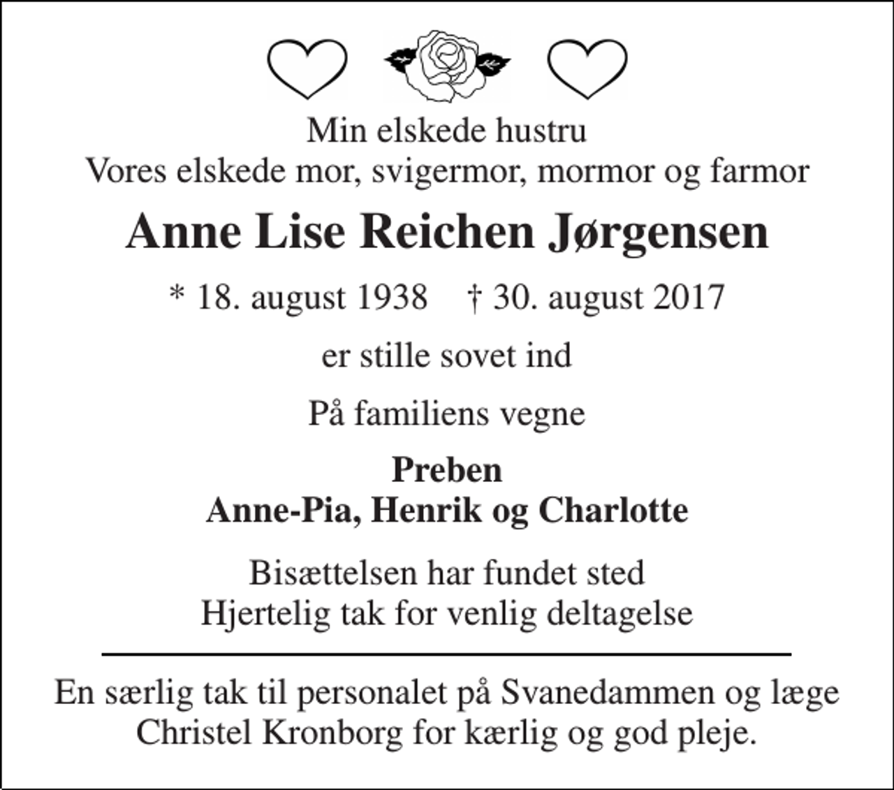 <p>Min elskede hustru Vores elskede mor, svigermor, mormor og farmor<br />Anne Lise Reichen Jørgensen<br />* 18. august 1938 † 30. august 2017<br />er stille sovet ind<br />På familiens vegne<br />Preben Anne-Pia, Henrik og Charlotte<br />Bisættelsen har fundet sted Hjertelig tak for venlig deltagelse<br />En særlig tak til personalet på Svanedammen og læge Christel Kronborg for kærlig og god pleje.</p>