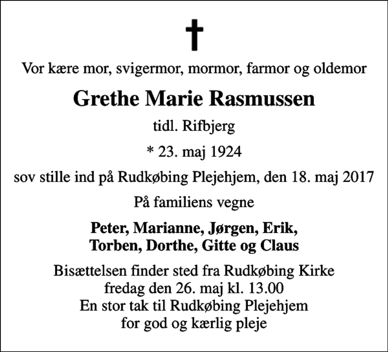 <p>Vor kære mor, svigermor, mormor, farmor og oldemor<br />Grethe Marie Rasmussen<br />tidl. Rifbjerg<br />* 23. maj 1924<br />sov stille ind på Rudkøbing Plejehjem, den 18. maj 2017<br />På familiens vegne<br />Peter, Marianne, Jørgen, Erik, Torben, Dorthe, Gitte og Claus<br />Bisættelsen finder sted fra Rudkøbing Kirke fredag den 26. maj kl. 13.00 En stor tak til Rudkøbing Plejehjem for god og kærlig pleje</p>