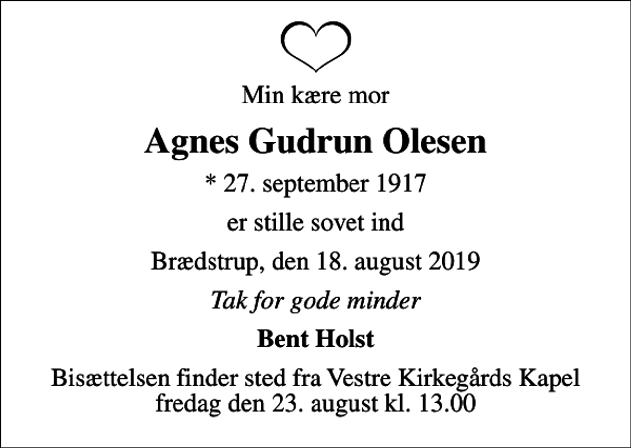 <p>Min kære mor<br />Agnes Gudrun Olesen<br />* 27. september 1917<br />er stille sovet ind<br />Brædstrup, den 18. august 2019<br />Tak for gode minder<br />Bent Holst<br />Bisættelsen finder sted fra Vestre Kirkegårds Kapel fredag den 23. august kl. 13.00</p>