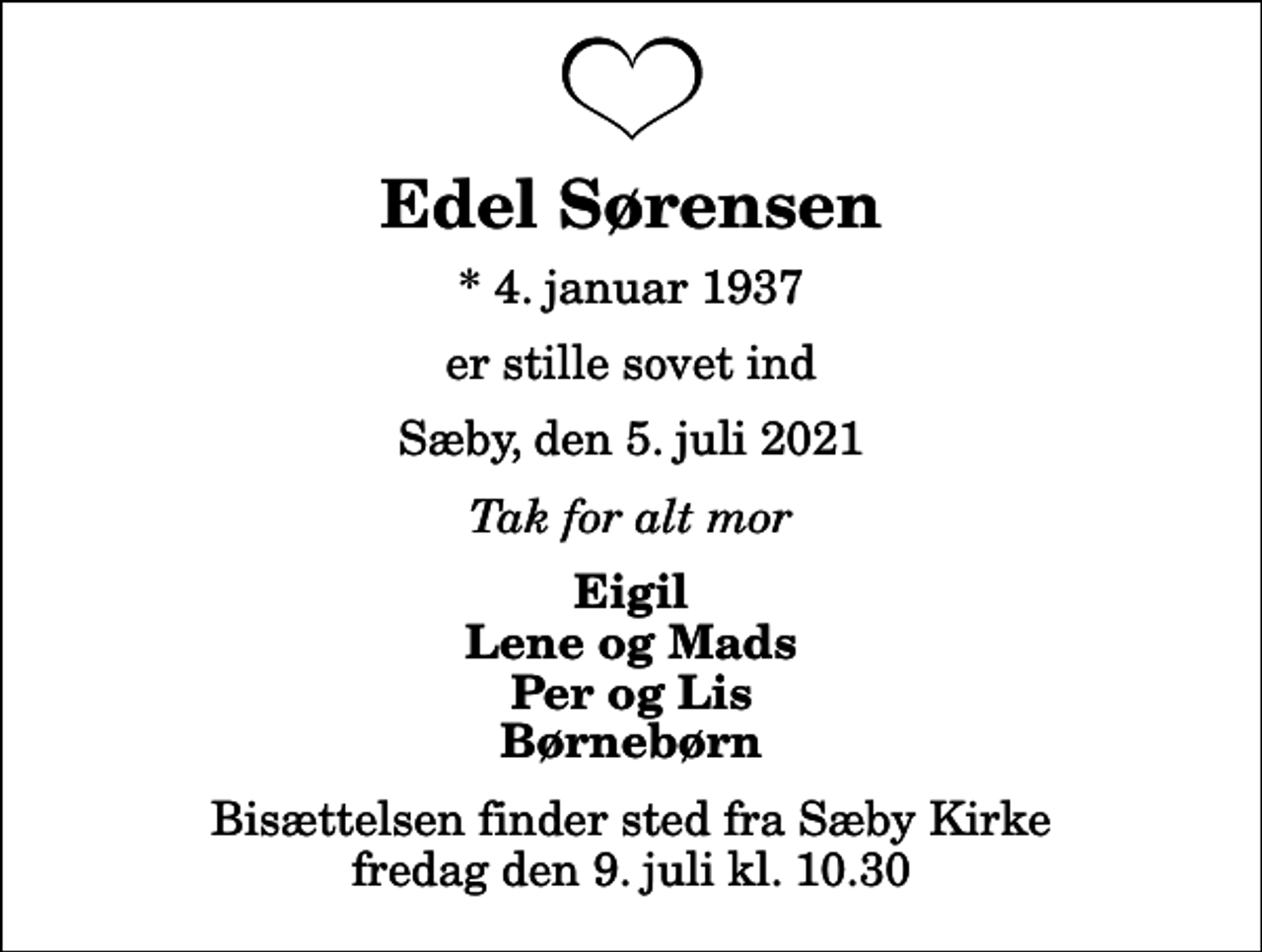<p>Edel Sørensen<br />* 4. januar 1937<br />er stille sovet ind<br />Sæby, den 5. juli 2021<br />Tak for alt mor<br />Eigil Lene og Mads Per og Lis Børnebørn<br />Bisættelsen finder sted fra Sæby Kirke fredag den 9. juli kl. 10.30</p>
