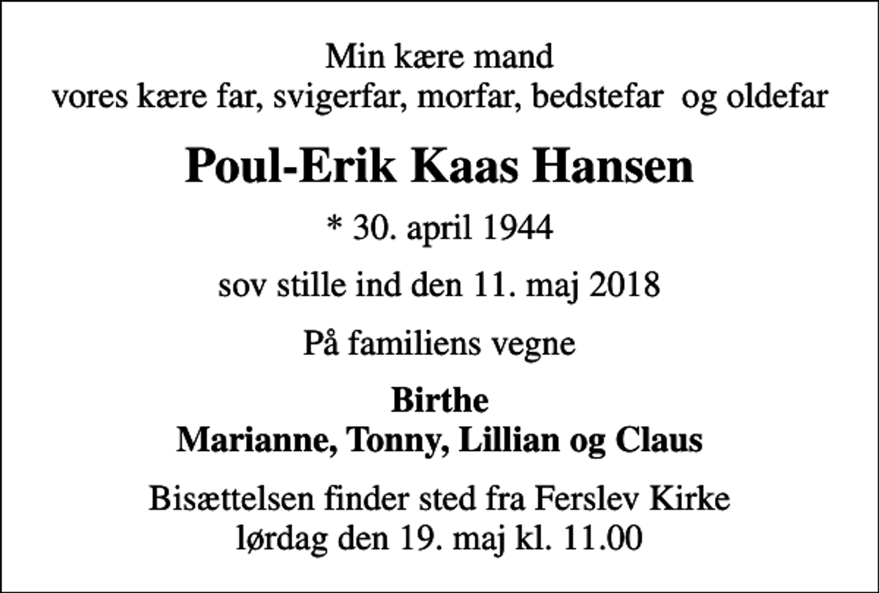<p>Min kære mand vores kære far, svigerfar, morfar, bedstefar og oldefar<br />Poul-Erik Kaas Hansen<br />* 30. april 1944<br />sov stille ind den 11. maj 2018<br />På familiens vegne<br />Birthe Marianne, Tonny, Lillian og Claus<br />Bisættelsen finder sted fra Ferslev Kirke lørdag den 19. maj kl. 11.00</p>