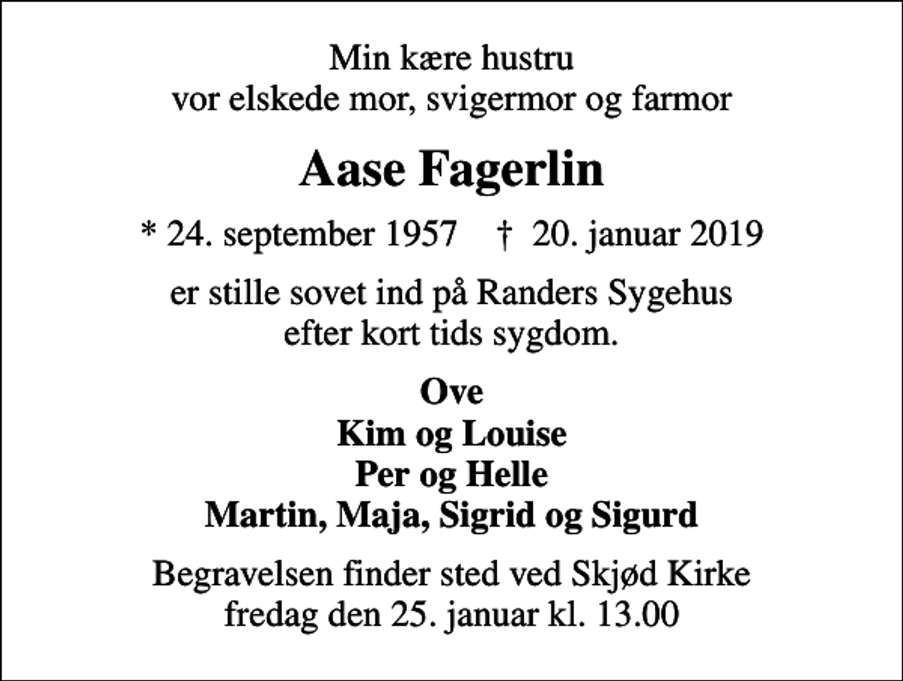 <p>Min kære hustru vor elskede mor, svigermor og farmor<br />Aase Fagerlin<br />* 24. september 1957 ✝ 20. januar 2019<br />er stille sovet ind på Randers Sygehus efter kort tids sygdom.<br />Ove Kim og Louise Per og Helle Martin, Maja, Sigrid og Sigurd<br />Begravelsen finder sted ved Skjød Kirke fredag den 25. januar kl. 13.00</p>