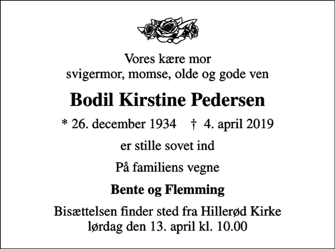 <p>Vores kære mor svigermor, momse, olde og gode ven<br />Bodil Kirstine Pedersen<br />* 26. december 1934 ✝ 4. april 2019<br />er stille sovet ind<br />På familiens vegne<br />Bente og Flemming<br />Bisættelsen finder sted fra Hillerød Kirke lørdag den 13. april kl. 10.00</p>
