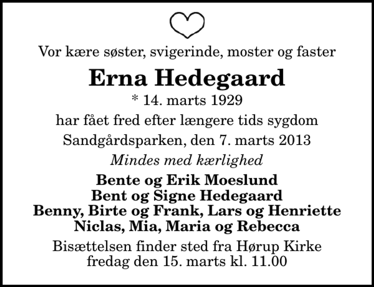 <p>Vor kære søster, svigerinde, moster og faster<br />Erna Hedegaard<br />* 14. marts 1929<br />har fået fred efter længere tids sygdom<br />Sandgårdsparken, den 7. marts 2013<br />Mindes med kærlighed<br />Bente og Erik Moeslund Bent og Signe Hedegaard Benny, Birte og Frank, Lars og Henriette Niclas, Mia, Maria og Rebecca<br />Bisættelsen finder sted fra Hørup Kirke fredag den 15. marts kl. 11.00</p>