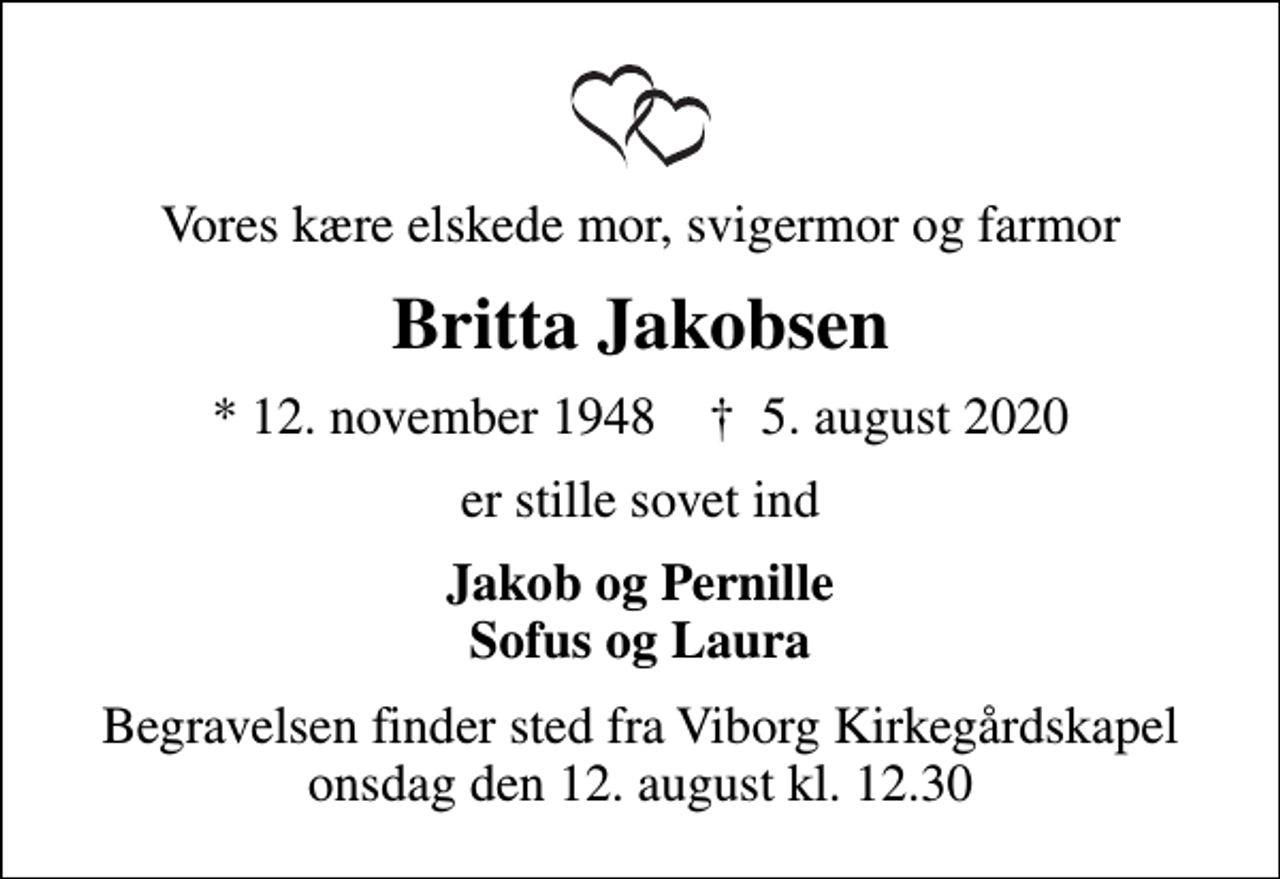 <p>Vores kære elskede mor, svigermor og farmor<br />Britta Jakobsen<br />* 12. november 1948 ✝ 5. august 2020<br />er stille sovet ind<br />Jakob og Pernille Sofus og Laura<br />Begravelsen finder sted fra Viborg Kirkegårdskapel onsdag den 12. august kl. 12.30</p>