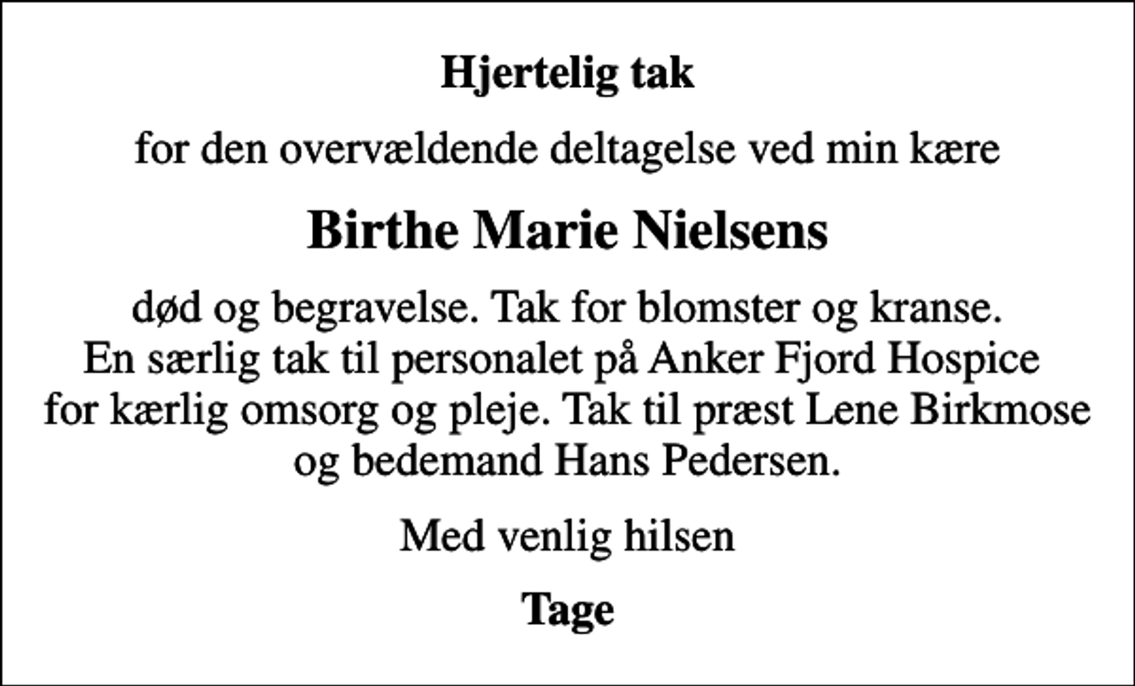 <p>Hjertelig tak<br />for den overvældende deltagelse ved min kære<br />Birthe Marie Nielsens<br />død og begravelse. Tak for blomster og kranse. En særlig tak til personalet på Anker Fjord Hospice for kærlig omsorg og pleje. Tak til præst Lene Birkmose og bedemand Hans Pedersen.<br />Med venlig hilsen<br />Tage</p>