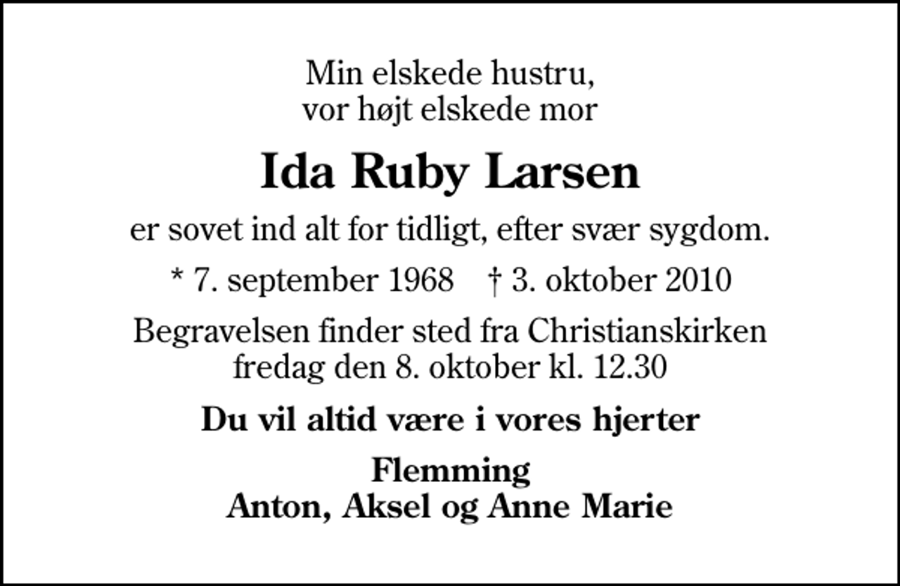 <p>Min elskede hustru, vor højt elskede mor<br />Ida Ruby Larsen<br />er sovet ind alt for tidligt, efter svær sygdom.<br />* 7. september 1968 ✝ 3. oktober 2010<br />Begravelsen finder sted fra Christianskirken fredag den 8. oktober kl. 12.30<br />Du vil altid være i vores hjerter<br />Flemming Anton, Aksel og Anne Marie</p>