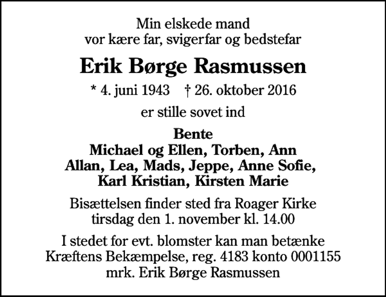 <p>Min elskede mand vor kære far, svigerfar og bedstefar<br />Erik Børge Rasmussen<br />* 4. juni 1943 ✝ 26. oktober 2016<br />er stille sovet ind<br />Bente Michael og Ellen, Torben, Ann Allan, Lea, Mads, Jeppe, Anne Sofie, Karl Kristian, Kirsten Marie<br />Bisættelsen finder sted fra Roager Kirke tirsdag den 1. november kl. 14.00<br />I stedet for evt. blomster kan man betænke<br />Kræftens Bekæmpelse reg.4183konto0001155mrk. Erik Børge<br />Rasmussen</p>