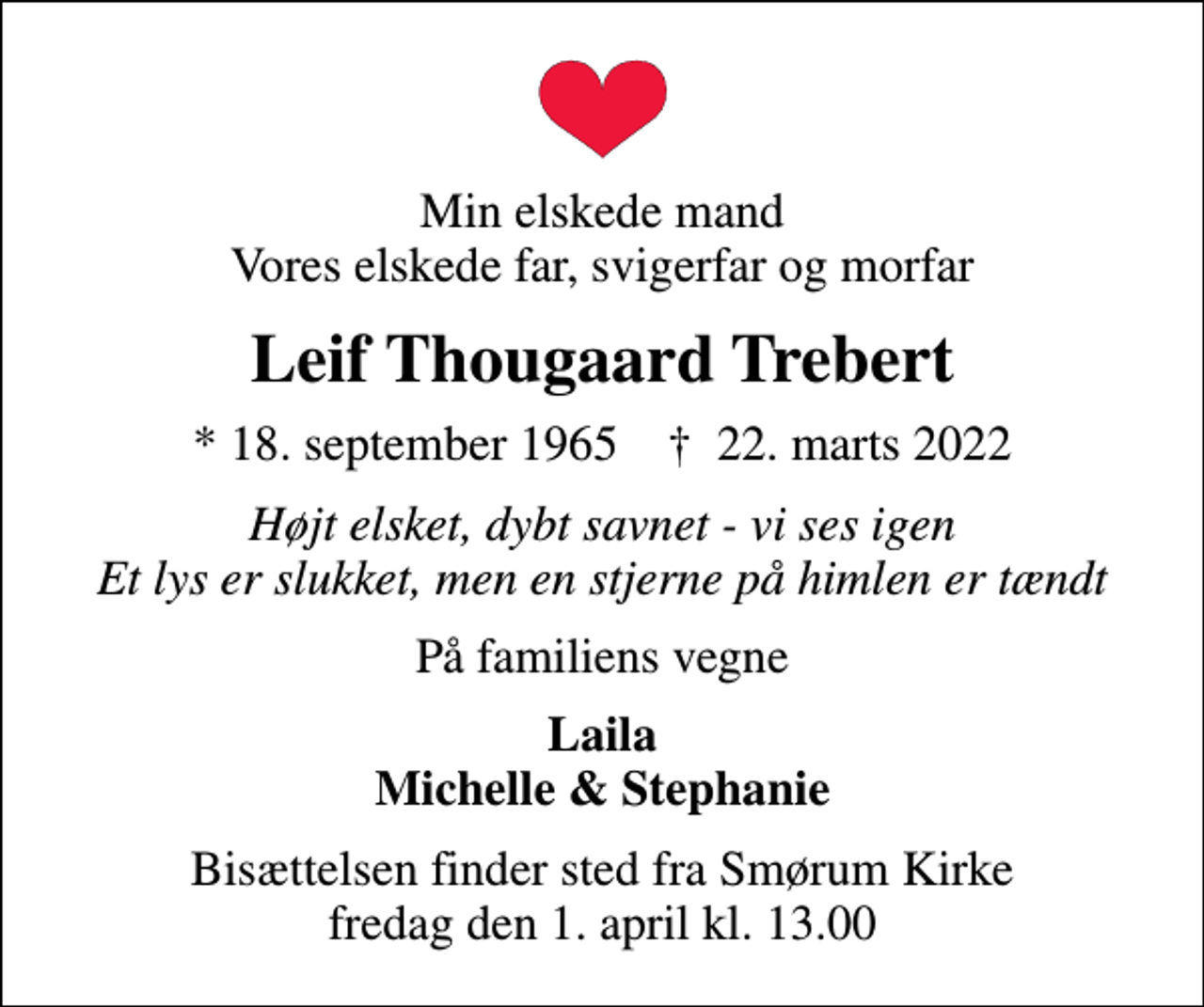<p>Min elskede mand Vores elskede far, svigerfar og morfar<br />Leif Thougaard Trebert<br />* 18. september 1965 ✝ 22. marts 2022<br />Højt elsket, dybt savnet - vi ses igen Et lys er slukket, men en stjerne på himlen er tændt<br />På familiens vegne<br />Laila Michelle &amp; Stephanie<br />Bisættelsen finder sted fra Smørum Kirke fredag den 1. april kl. 13.00</p>