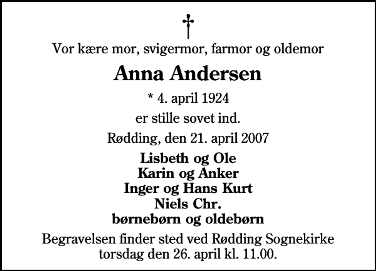 <p>Vor kære mor, svigermor, farmor og oldemor<br />Anna Andersen<br />* 4. april 1924<br />er stille sovet ind.<br />Rødding, den 21. april 2007<br />Lisbeth og Ole Karin og Anker Inger og Hans Kurt Niels Chr. børnebørn og oldebørn<br />Begravelsen finder sted ved Rødding Sognekirke torsdag den 26. april kl. 11.00</p>