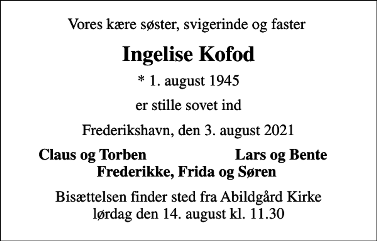 <p>Vores kære søster, svigerinde og faster<br />Ingelise Kofod<br />* 1. august 1945<br />er stille sovet ind<br />Frederikshavn, den 3. august 2021<br />Claus og Torben<br />Lars og Bente<br />Bisættelsen finder sted fra Abildgård Kirke lørdag den 14. august kl. 11.30</p>
