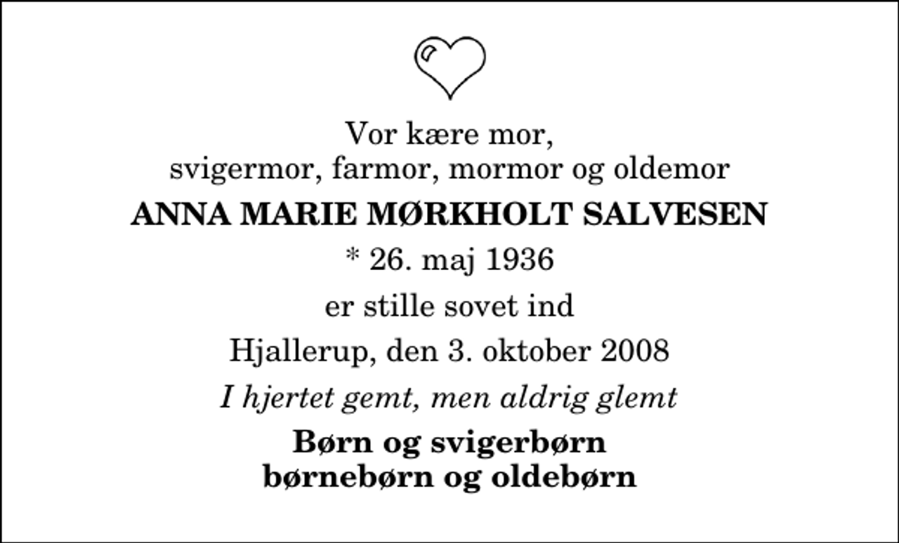 <p>Vor kære mor, svigermor, farmor, mormor og oldemor<br />Anna Marie Mørkholt Salvesen<br />* 26. maj 1936<br />er stille sovet ind<br />Hjallerup, den 3. oktober 2008<br />I hjertet gemt, men aldrig glemt<br />Børn og svigerbørn børnebørn og oldebørn</p>
