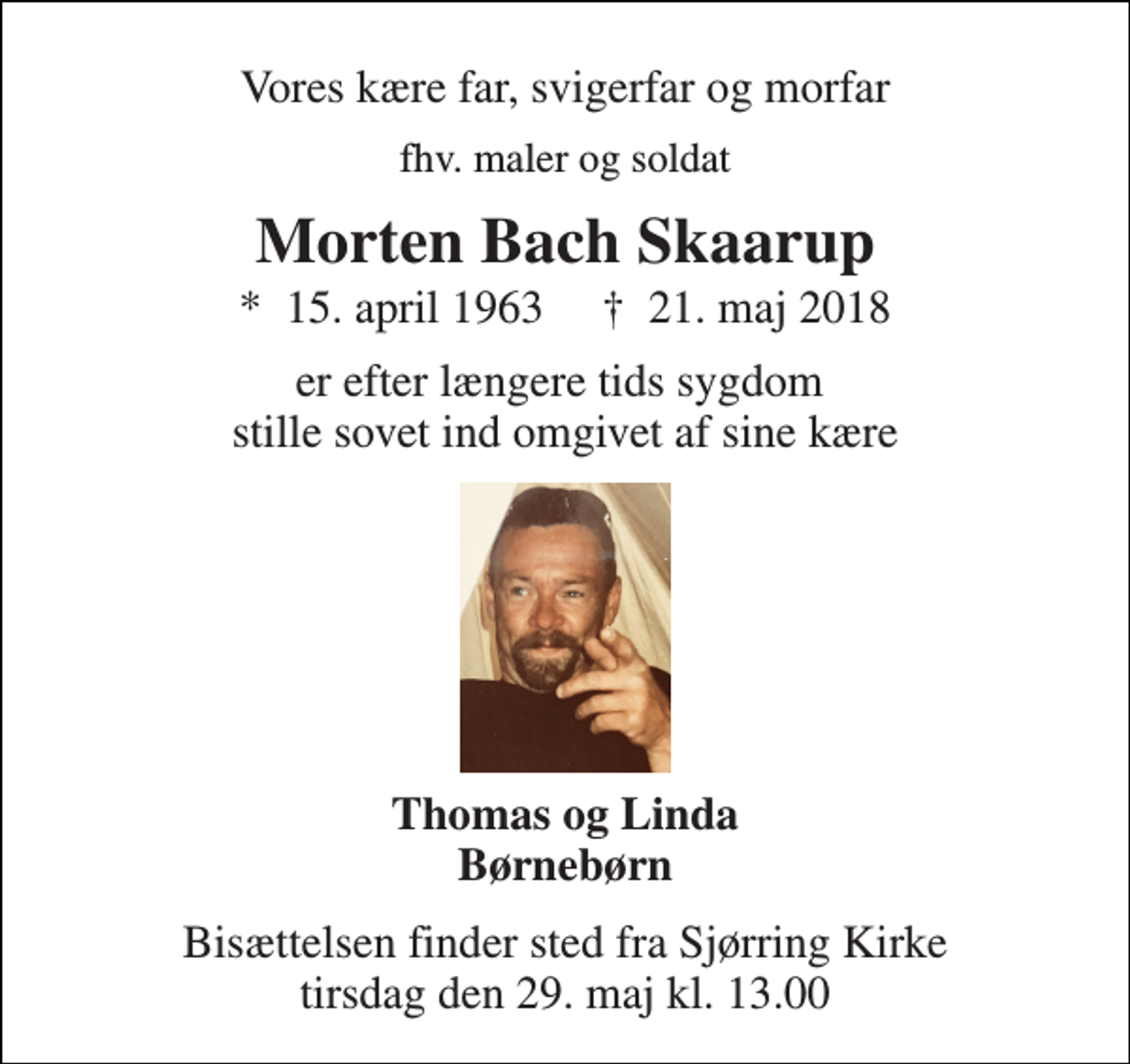 <p>Vores kære far, svigerfar og morfar<br />fhv. maler og soldat<br />Morten Bach Skaarup<br />*​ 15. april 1963​ †​ 21. maj 2018<br />er efter længere tids sygdom stille sovet ind omgivet af sine kære<br />Thomas og Linda Børnebørn<br />Bisættelsen finder sted fra Sjørring Kirke tirsdag den 29. maj kl. 13.00</p>