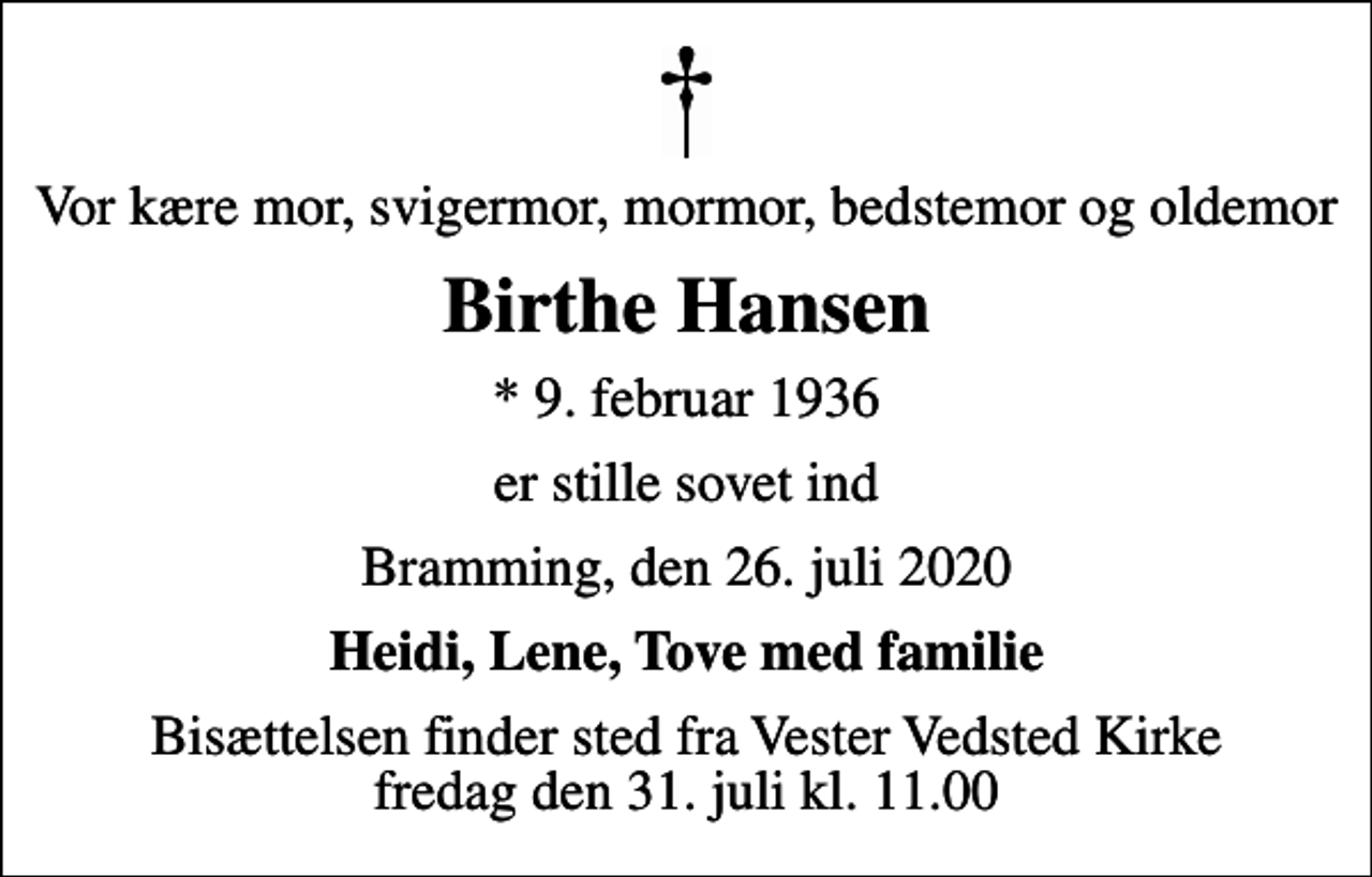 <p>Vor kære mor, svigermor, mormor, bedstemor og oldemor<br />Birthe Hansen<br />* 9. februar 1936<br />er stille sovet ind<br />Bramming, den 26. juli 2020<br />Heidi, Lene, Tove med familie<br />Bisættelsen finder sted fra Vester Vedsted Kirke fredag den 31. juli kl. 11.00</p>