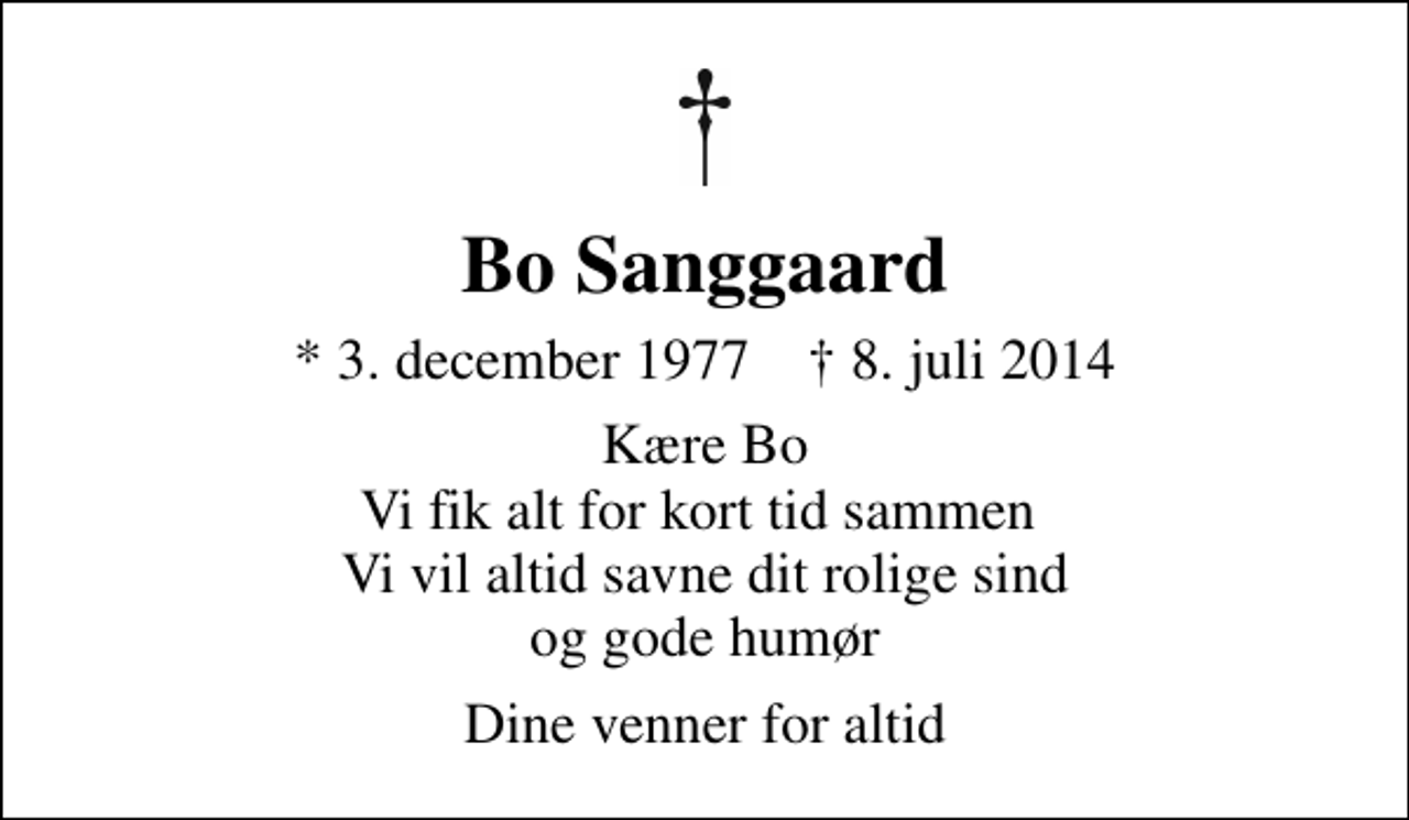 <p>Bo Sanggaard<br />* 3. december 1977 ✝ 8. juli 2014<br />Kære Bo Vi fik alt for kort tid sammen Vi vil altid savne dit rolige sind og gode humør<br />Dine venner for altid</p>