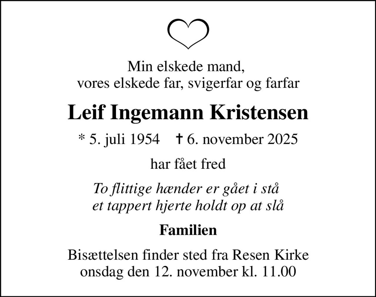 Min elskede mand,  vores elskede far, svigerfar og farfar
Leif Ingemann Kristensen
* 5. juli 1954    ✝ 6. november 2025
har fået fred
To flittige hænder er gået i stå  et tappert hjerte holdt op at slå
Familien
Bisættelsen finder sted fra Resen Kirke  onsdag den 12. november kl. 11.00