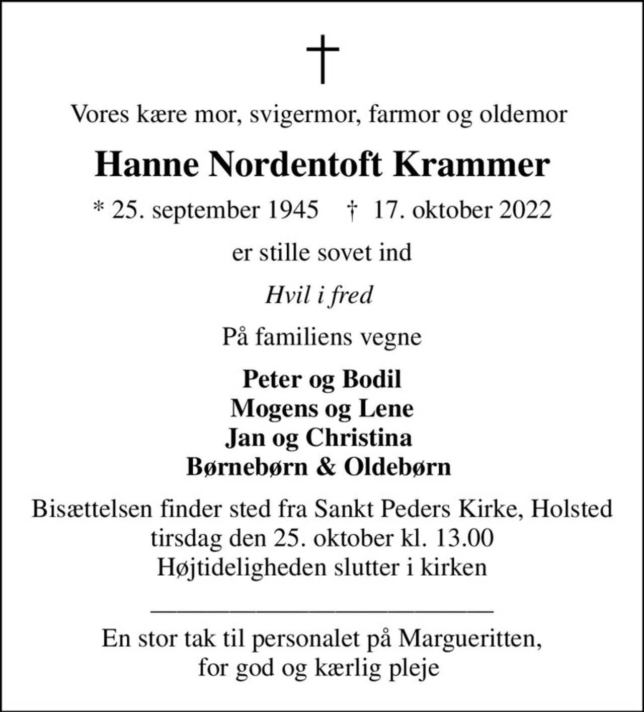 Vores kære mor, svigermor, farmor og oldemor 
Hanne Nordentoft Krammer
* 25. september 1945    ✝ 17. oktober 2022
er stille sovet ind
Hvil i fred 
På familiens vegne
Peter og Bodil Mogens og Lene Jan og Christina  Børnebørn & Oldebørn 
Bisættelsen finder sted fra Sankt Peders Kirke, Holsted  tirsdag den 25. oktober kl. 13.00  Højtideligheden slutter i kirken
 En stor tak til personalet på Margueritten, for god og kærlig pleje