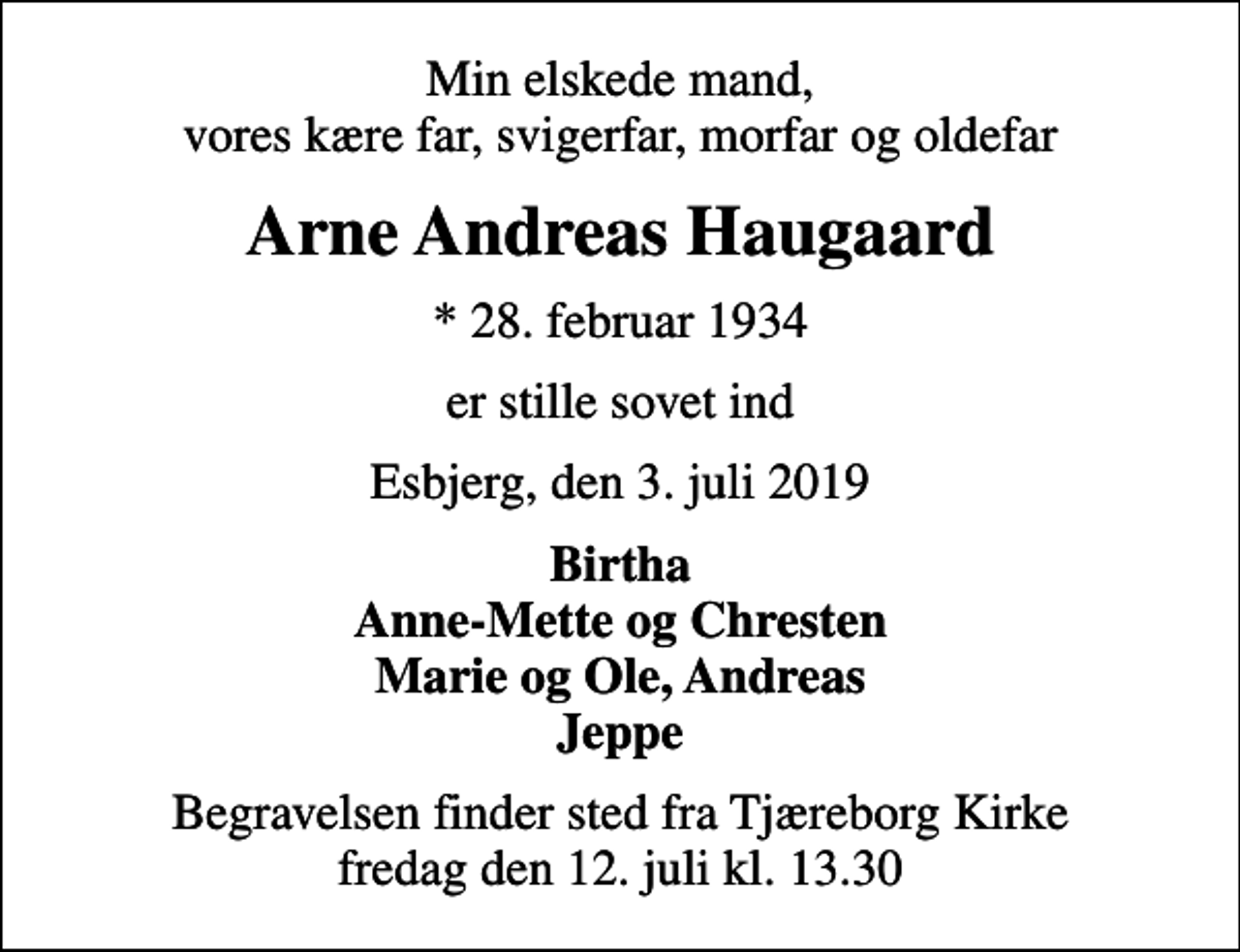 <p>Min elskede mand, vores kære far, svigerfar, morfar og oldefar<br />Arne Andreas Haugaard<br />* 28. februar 1934<br />er stille sovet ind<br />Esbjerg, den 3. juli 2019<br />Birtha Anne-Mette og Chresten Marie og Ole, Andreas Jeppe<br />Begravelsen finder sted fra Tjæreborg Kirke fredag den 12. juli kl. 13.30</p>