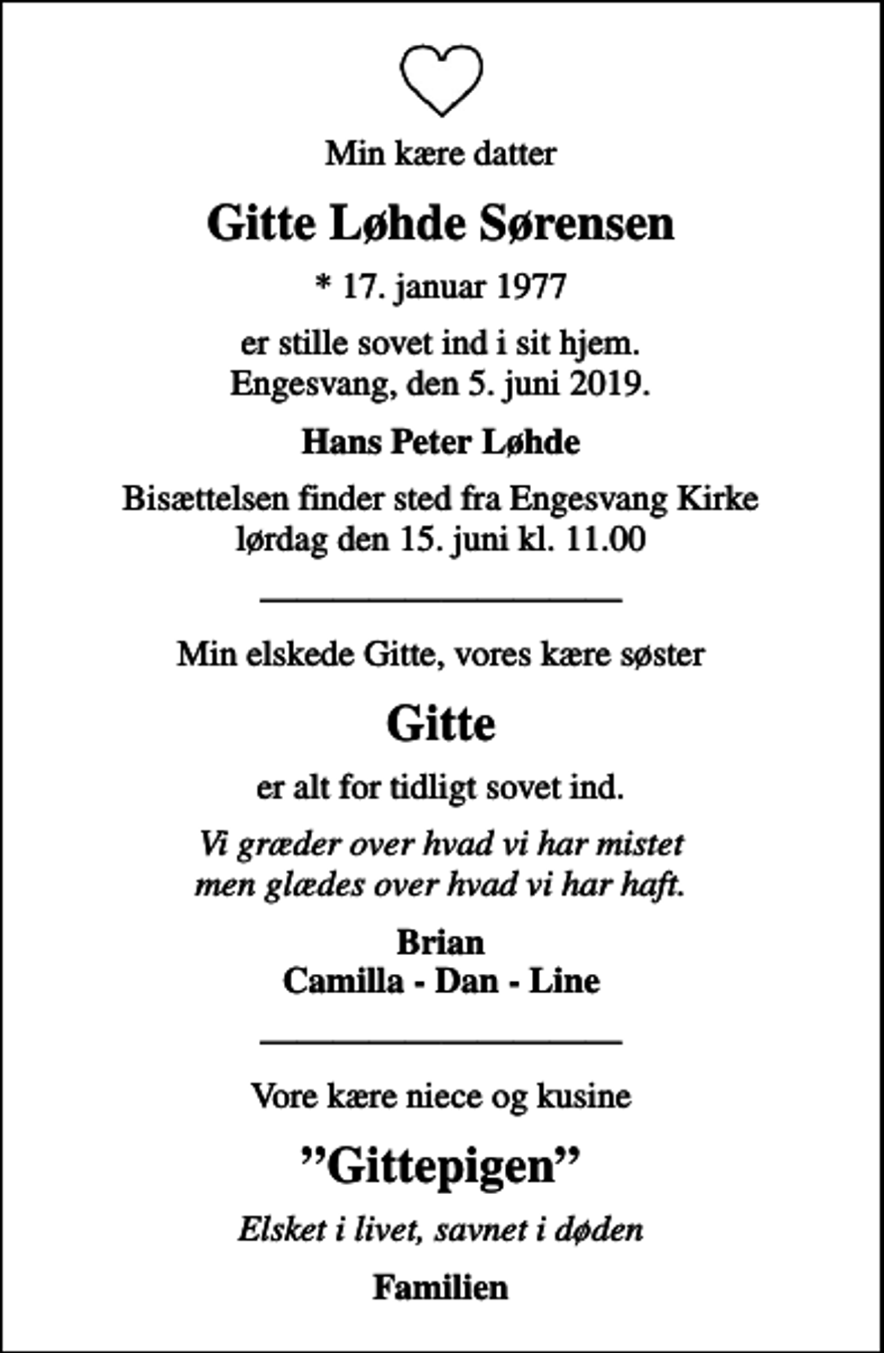 <p>Min kære datter<br />Gitte Løhde Sørensen<br />* 17. januar 1977<br />er stille sovet ind i sit hjem. Engesvang, den 5. juni 2019.<br />Hans Peter Løhde<br />Bisættelsen finder sted fra Engesvang Kirke lørdag den 15. juni kl. 11.00<br />Min elskede Gitte, vores kære søster<br />Gitte<br />er alt for tidligt sovet ind.<br />Vi græder over hvad vi har mistet men glædes over hvad vi har haft.<br />Brian Camilla - Dan - Line<br />Vore kære niece og kusine<br />Gittepigen<br />Familien</p>