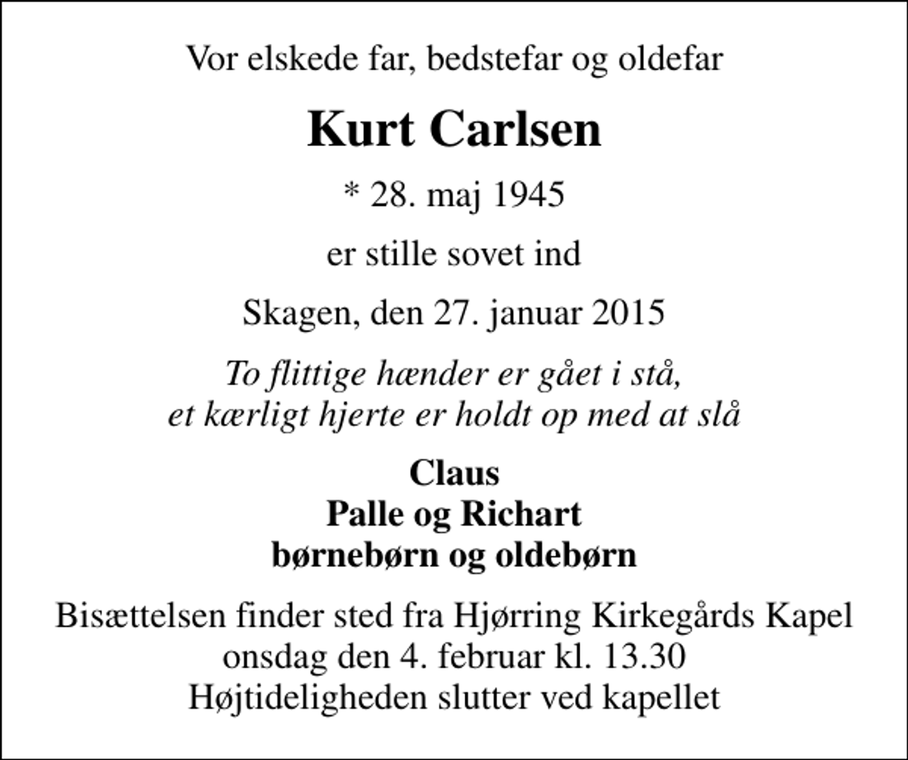 <p>Vor elskede far, bedstefar og oldefar<br />Kurt Carlsen<br />* 28. maj 1945<br />er stille sovet ind<br />Skagen, den 27. januar 2015<br />To flittige hænder er gået i stå, et kærligt hjerte er holdt op med at slå<br />Claus Palle og Richart børnebørn og oldebørn<br />Bisættelsen finder sted fra Hjørring Kirkegårds Kapel onsdag den 4. februar kl. 13.30 Højtideligheden slutter ved kapellet</p>