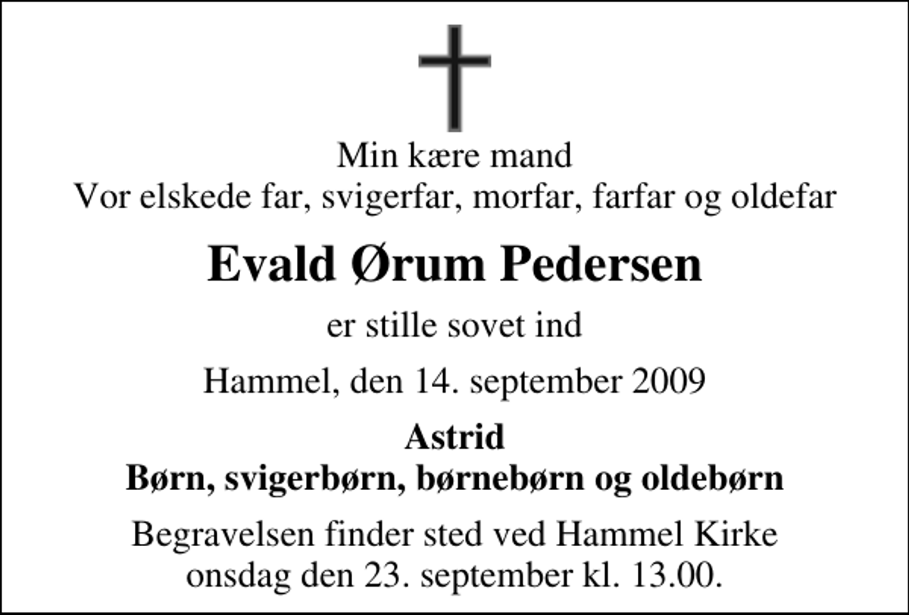 <p>Min kære mand Vor elskede far, svigerfar, morfar, farfar og oldefar<br />Evald Ørum Pedersen<br />er stille sovet ind<br />Hammel, den 14. september 2009<br />Astrid Børn, svigerbørn, børnebørn og oldebørn<br />Begravelsen finder sted ved Hammel Kirke onsdag den 23. september kl. 13.00</p>