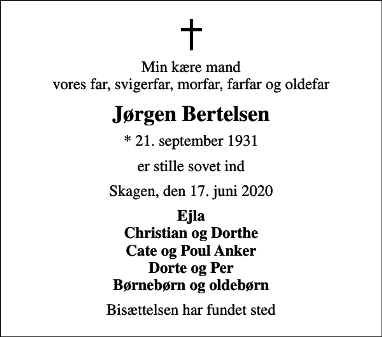<p>Min kære mand vores far, svigerfar, morfar, farfar og oldefar<br />Jørgen Bertelsen<br />* 21. september 1931<br />er stille sovet ind<br />Skagen, den 17. juni 2020<br />Ejla Christian og Dorthe Cate og Poul Anker Dorte og Per Børnebørn og oldebørn<br />Bisættelsen har fundet sted</p>
