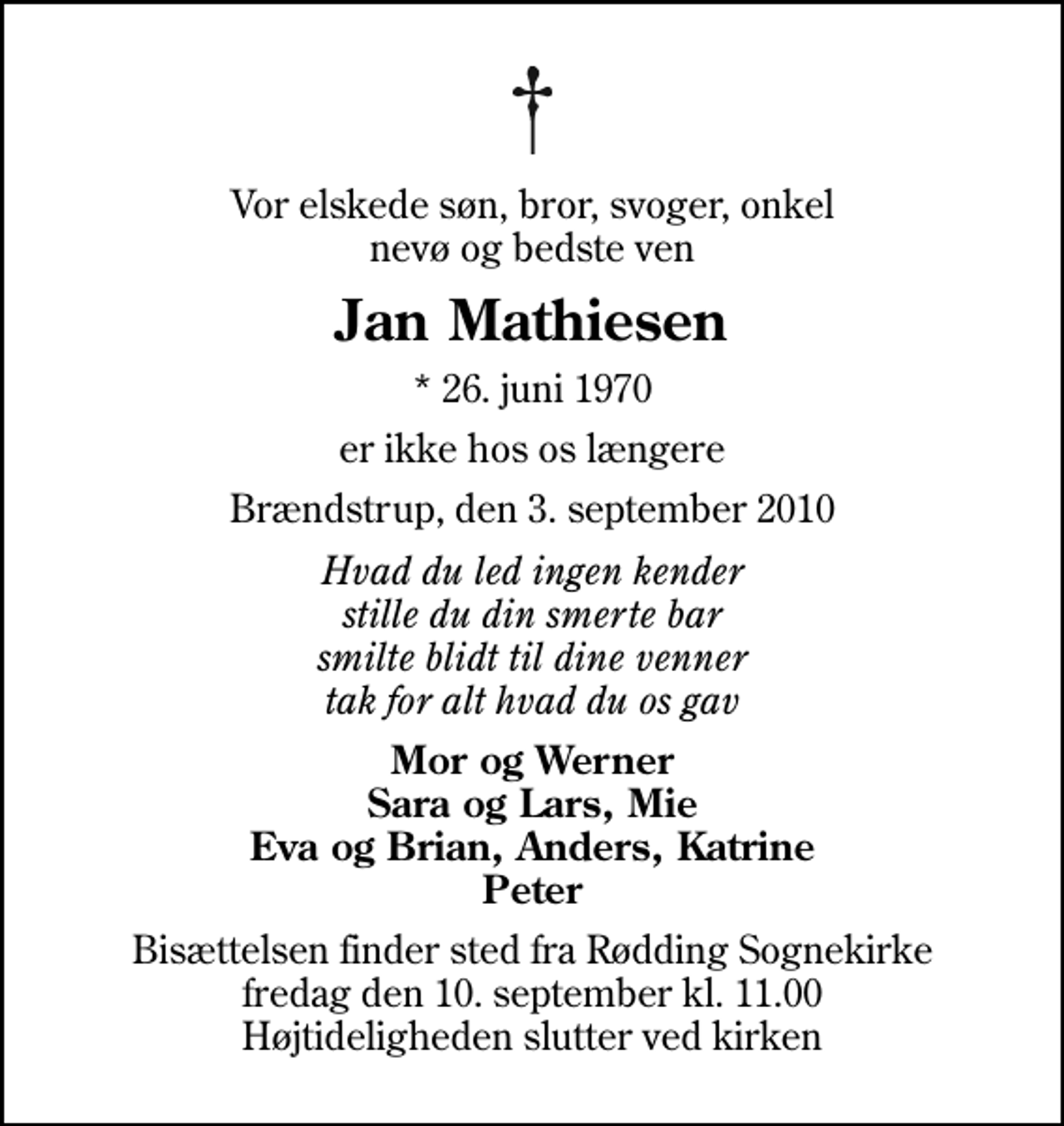 <p>Vor elskede søn, bror, svoger, onkel nevø og bedste ven<br />Jan Mathiesen<br />* 26. juni 1970<br />er ikke hos os længere<br />Brændstrup, den 3. september 2010<br />Hvad du led ingen kender stille du din smerte bar smilte blidt til dine venner tak for alt hvad du os gav<br />Mor og Werner Sara og Lars, Mie Eva og Brian, Anders, Katrine Peter<br />Bisættelsen finder sted fra Rødding Sognekirke fredag den 10. september kl. 11.00 Højtideligheden slutter ved kirken</p>