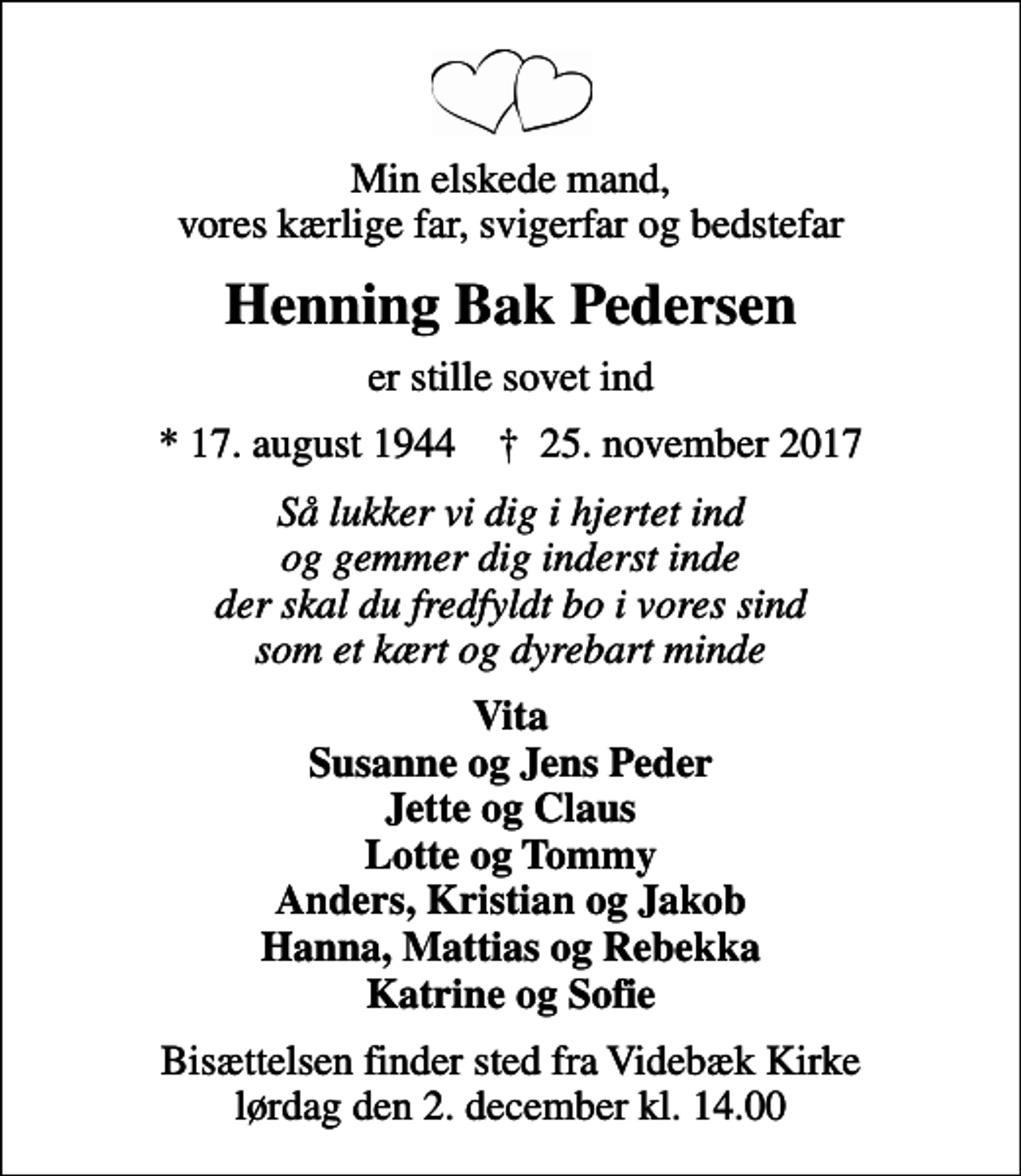<p>Min elskede mand, vores kærlige far, svigerfar og bedstefar<br />Henning Bak Pedersen<br />er stille sovet ind<br />* 17. august 1944 ✝ 25. november 2017<br />Så lukker vi dig i hjertet ind og gemmer dig inderst inde der skal du fredfyldt bo i vores sind som et kært og dyrebart minde<br />Vita Susanne og Jens Peder Jette og Claus Lotte og Tommy Anders, Kristian og Jakob Hanna, Mattias og Rebekka Katrine og Sofie<br />Bisættelsen finder sted fra Videbæk Kirke lørdag den 2. december kl. 14.00</p>