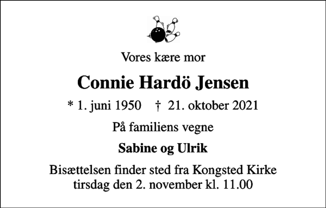 <p>Vores kære mor<br />Connie Hardö Jensen<br />* 1. juni 1950 ✝ 21. oktober 2021<br />På familiens vegne<br />Sabine og Ulrik<br />Bisættelsen finder sted fra Kongsted Kirke tirsdag den 2. november kl. 11.00</p>