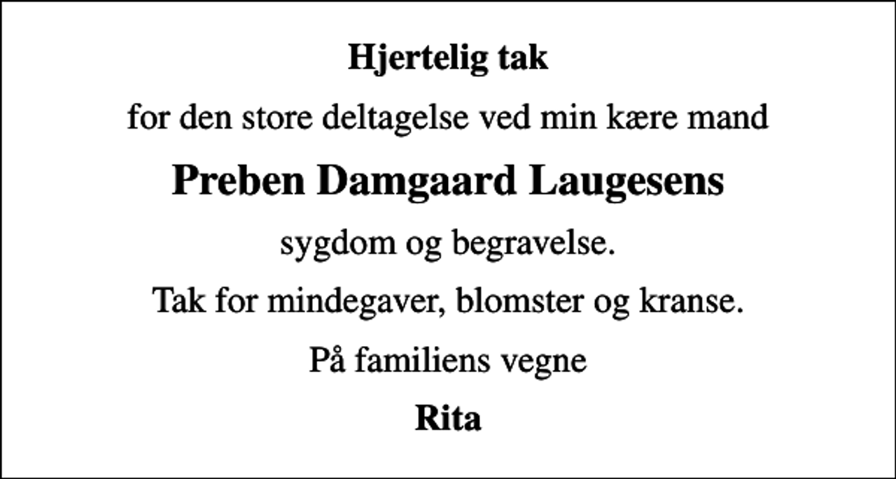 <p>Hjertelig tak<br />for den store deltagelse ved min kære mand<br />Preben Damgaard Laugesens<br />sygdom og begravelse.<br />Tak for mindegaver, blomster og kranse.<br />På familiens vegne<br />Rita</p>