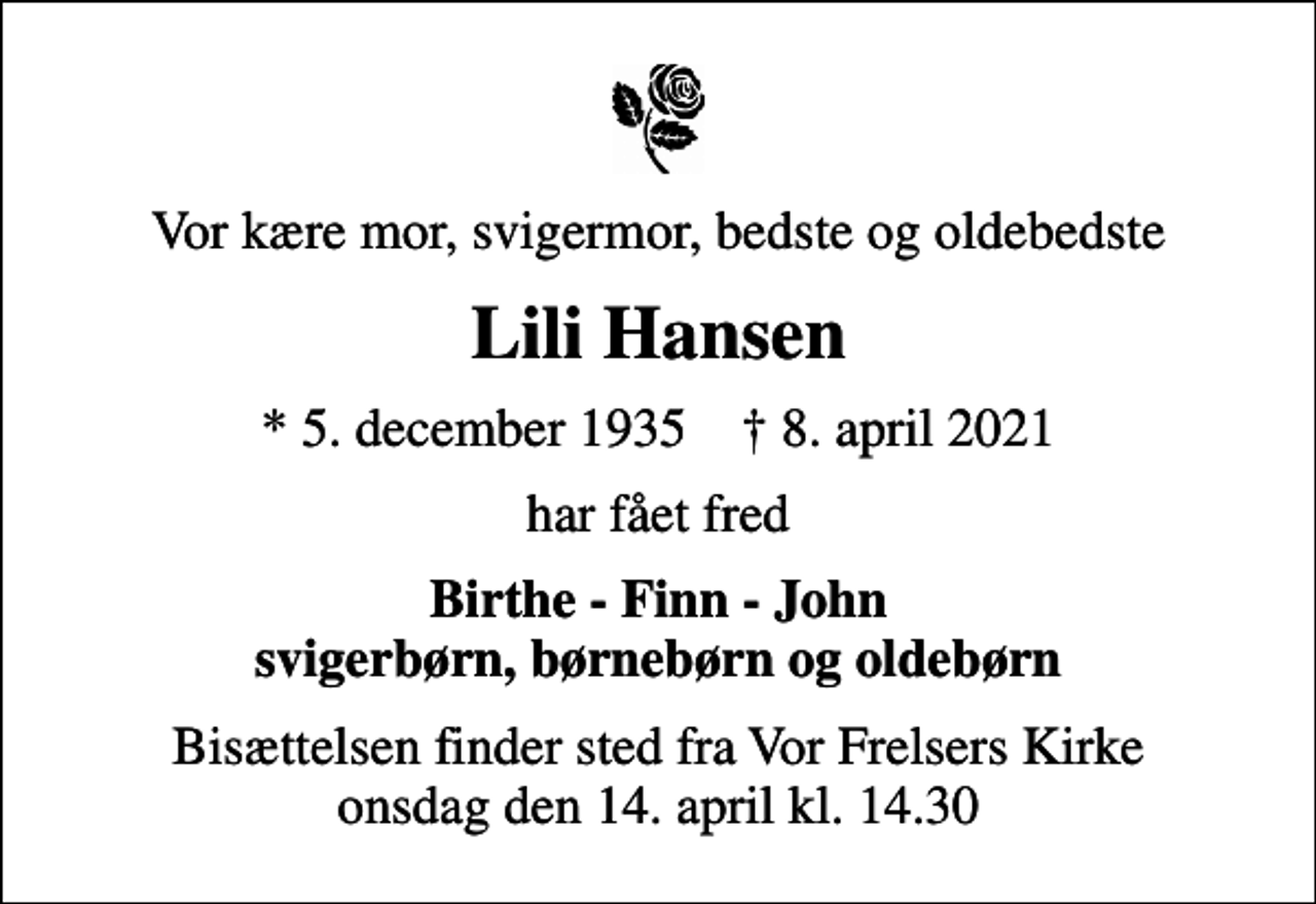 <p>Vor kære mor, svigermor, bedste og oldebedste<br />Lili Hansen<br />* 5. december 1935 ✝ 8. april 2021<br />har fået fred<br />Birthe - Finn - John svigerbørn, børnebørn og oldebørn<br />Bisættelsen finder sted fra Vor Frelsers Kirke onsdag den 14. april kl. 14.30</p>