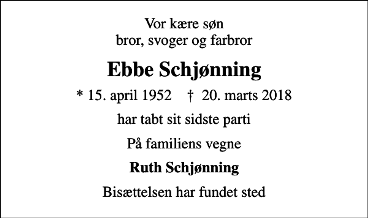 <p>Vor kære søn bror, svoger og farbror<br />Ebbe Schjønning<br />* 15. april 1952 ✝ 20. marts 2018<br />har tabt sit sidste parti<br />På familiens vegne<br />Ruth Schjønning<br />Bisættelsen har fundet sted</p>