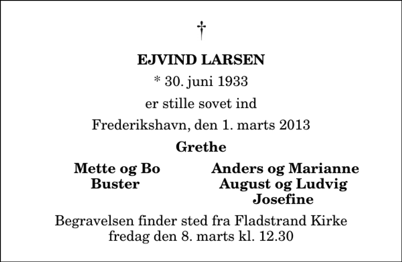 <p>Ejvind Larsen<br />* 30. juni 1933<br />er stille sovet ind<br />Frederikshavn, den 1. marts 2013<br />Grethe<br />Mette og Bo<br />Anders og Marianne<br />Buster<br />August og Ludvig<br />Josefine<br />Begravelsen finder sted fra Fladstrand Kirke fredag den 8. marts kl. 12.30</p>