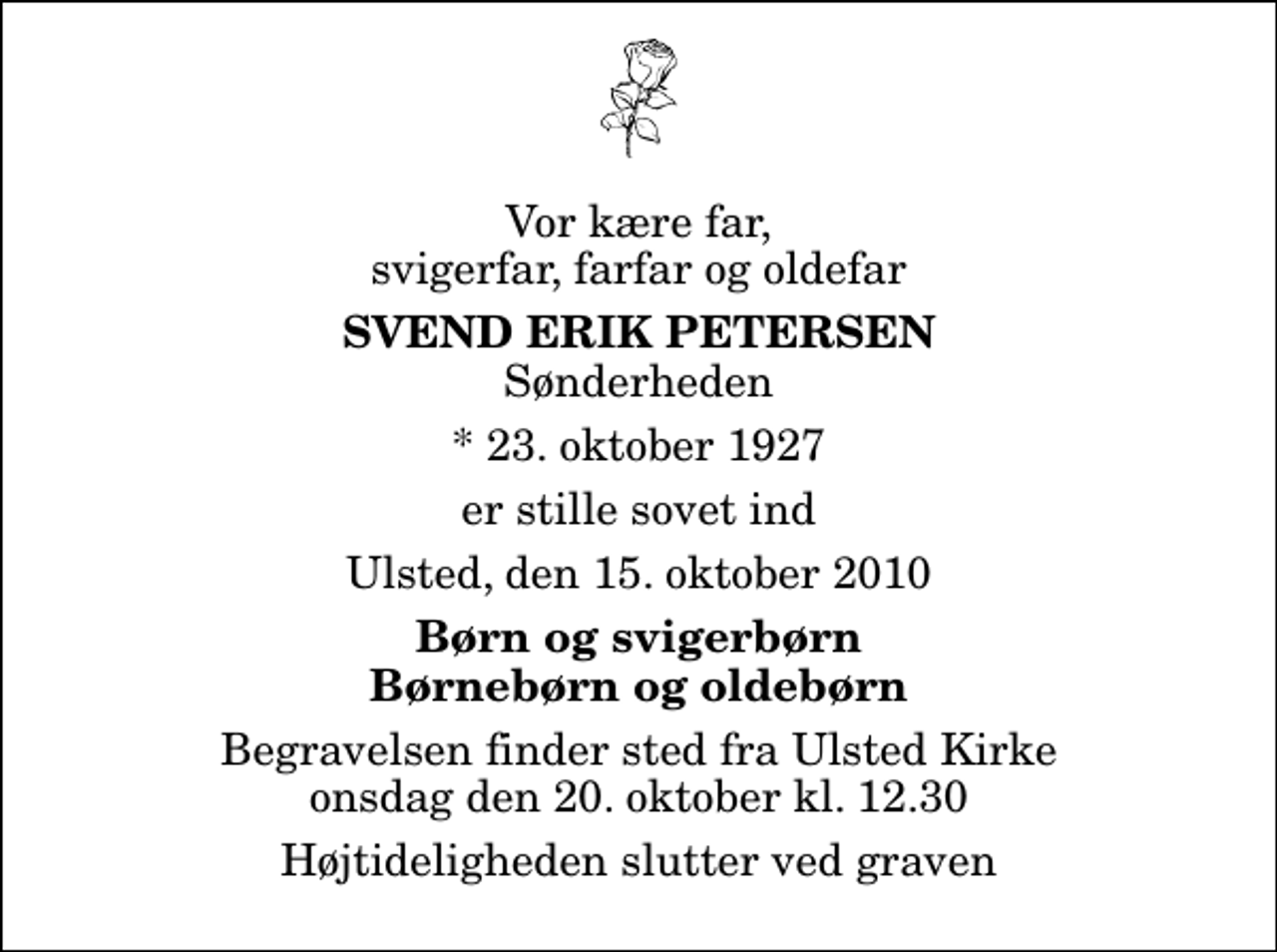 <p>Vor kære far, svigerfar, farfar og oldefar<br />Svend Erik Petersen<br />Sønderheden<br />* 23. oktober 1927<br />er stille sovet ind<br />Ulsted, den 15. oktober 2010<br />Børn og svigerbørn Børnebørn og oldebørn<br />Begravelsen finder sted fra Ulsted Kirke onsdag den 20. oktober kl. 12.30 Højtideligheden slutter ved graven</p>