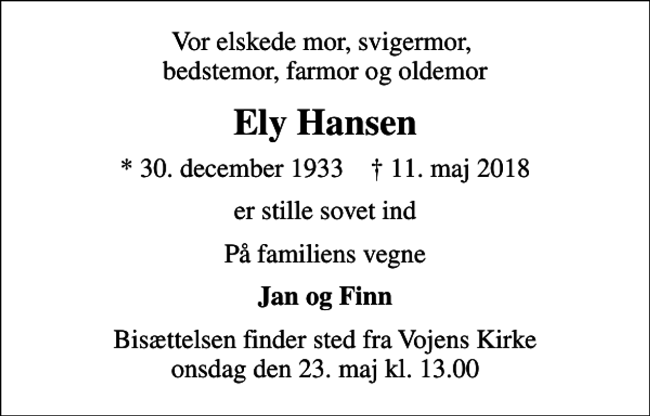 <p>Vor elskede mor, svigermor, bedstemor, farmor og oldemor<br />Ely Hansen<br />* 30. december 1933 ✝ 11. maj 2018<br />er stille sovet ind<br />På familiens vegne<br />Jan og Finn<br />Bisættelsen finder sted fra Vojens Kirke onsdag den 23. maj kl. 13.00</p>