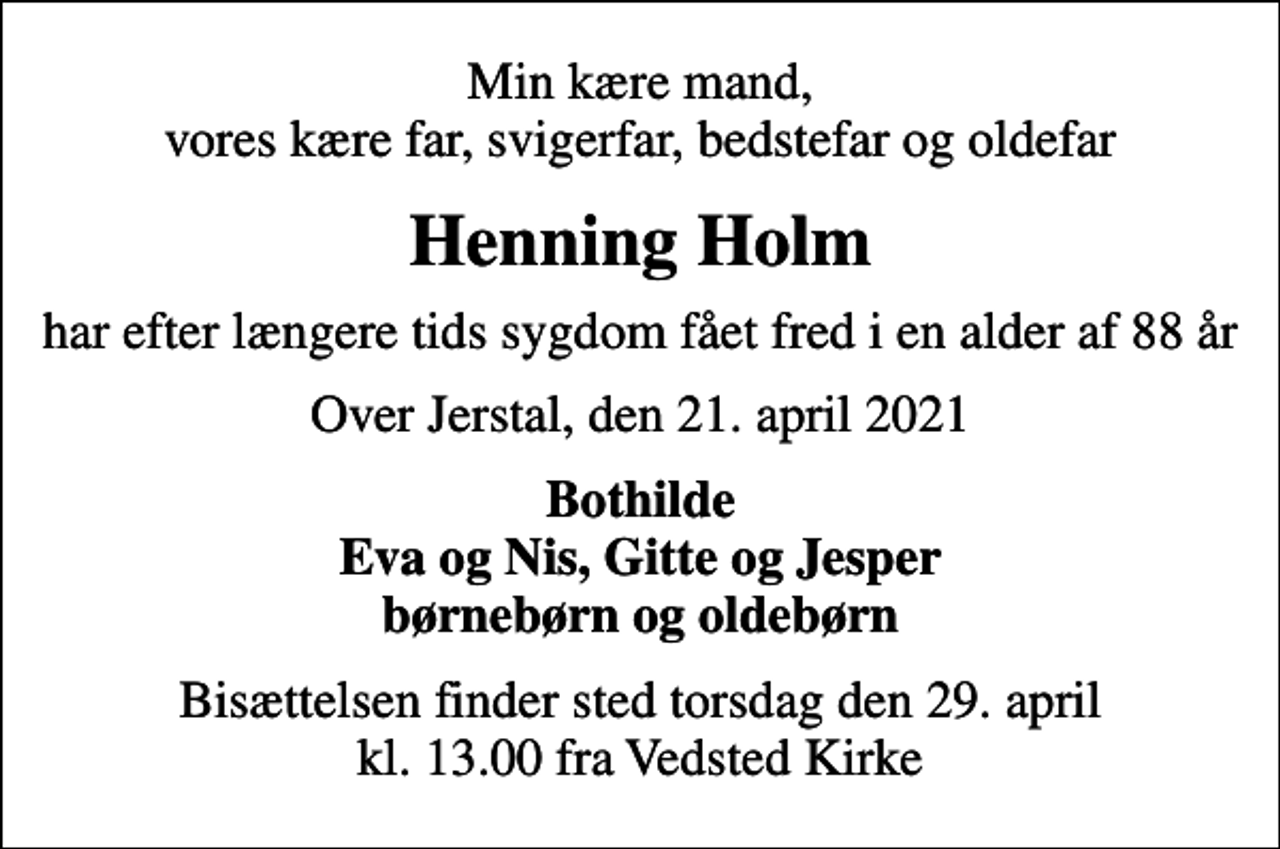 <p>Min kære mand, vores kære far, svigerfar, bedstefar og oldefar<br />Henning Holm<br />har efter længere tids sygdom fået fred i en alder af 88 år<br />Over Jerstal, den 21. april 2021<br />Bothilde Eva og Nis, Gitte og Jesper børnebørn og oldebørn<br />Bisættelsen finder sted torsdag den 29. april kl. 13.00 fra Vedsted Kirke</p>