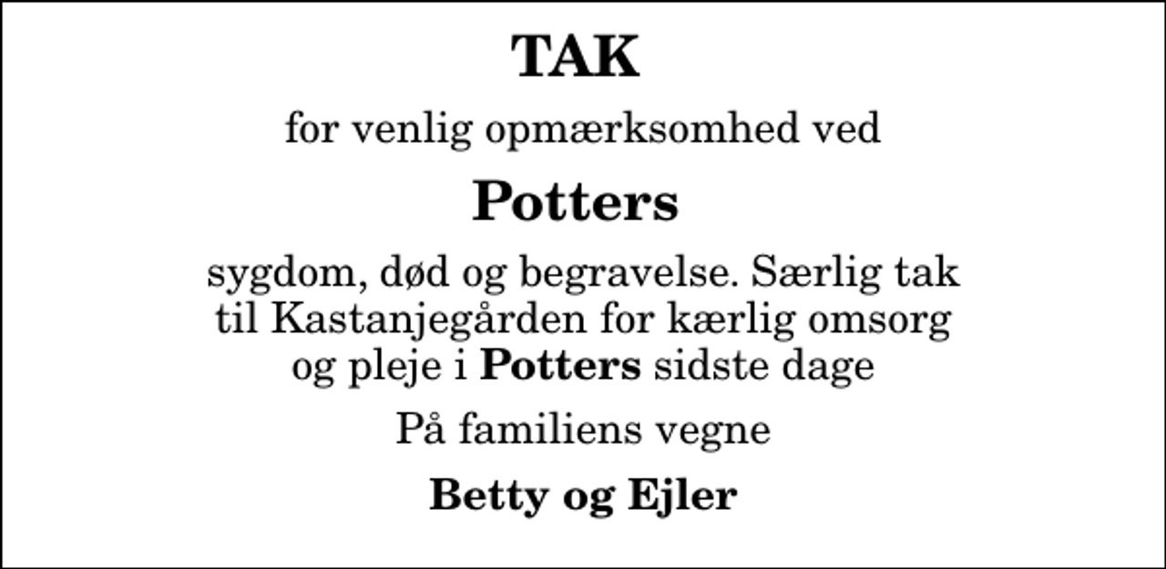 <p>TAK<br />for venlig opmærksomhed ved<br />Potters<br />sygdom, død og begravelse. Særlig tak til Kastanjegården for kærlig omsorg og pleje i <em>Potters</em> sidste dage<br />På familiens vegne<br />Betty og Ejler</p>