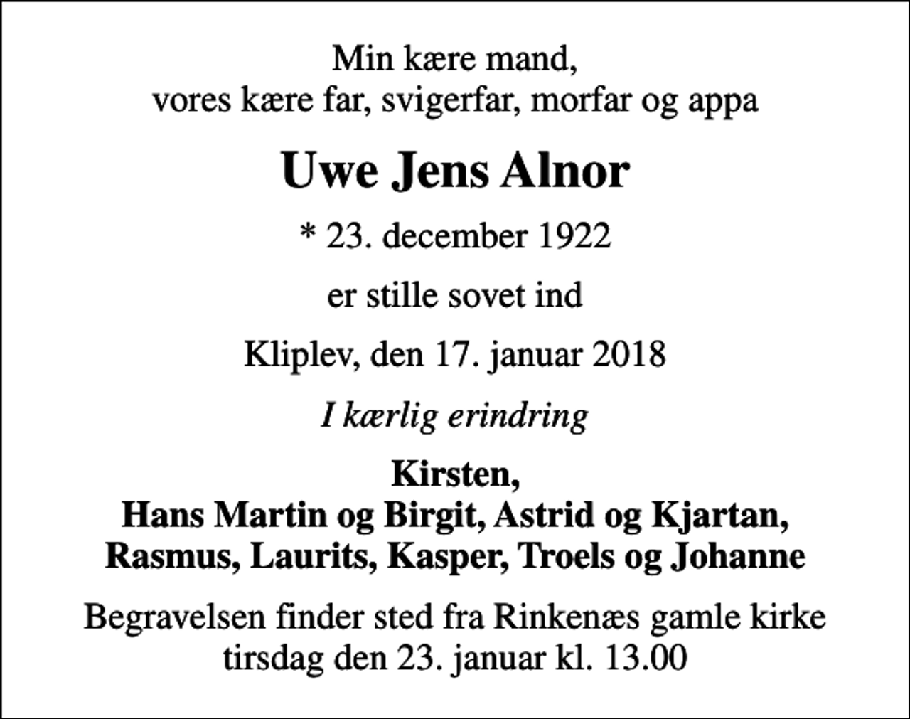 <p>Min kære mand, vores kære far, svigerfar, morfar og appa<br />Uwe Jens Alnor<br />* 23. december 1922<br />er stille sovet ind<br />Kliplev, den 17. januar 2018<br />I kærlig erindring<br />Kirsten, Hans Martin og Birgit, Astrid og Kjartan, Rasmus, Laurits, Kasper, Troels og Johanne<br />Begravelsen finder sted fra Rinkenæs gamle kirke tirsdag den 23. januar kl. 13.00</p>