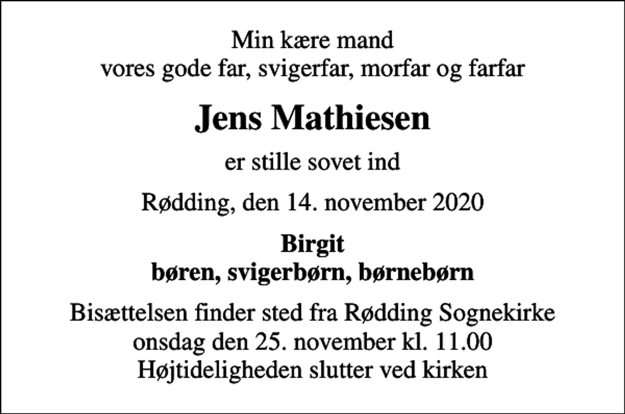 <p>Min kære mand vores gode far, svigerfar, morfar og farfar<br />Jens Mathiesen<br />er stille sovet ind<br />Rødding, den 14. november 2020<br />Birgit børen, svigerbørn, børnebørn<br />Bisættelsen finder sted fra Rødding Sognekirke onsdag den 25. november kl. 11.00 Højtideligheden slutter ved kirken</p>