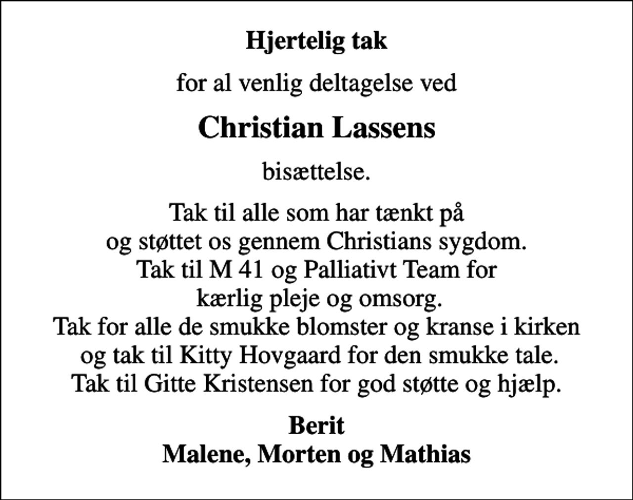 <p>Hjertelig tak<br />for al venlig deltagelse ved<br />Christian Lassens<br />bisættelse.<br />Tak til alle som har tænkt på og støttet os gennem Christians sygdom. Tak til M 41 og Palliativt Team for kærlig pleje og omsorg. Tak for alle de smukke blomster og kranse i kirken og tak til Kitty Hovgaard for den smukke tale. Tak til Gitte Kristensen for god støtte og hjælp.<br />Berit Malene, Morten og Mathias</p>