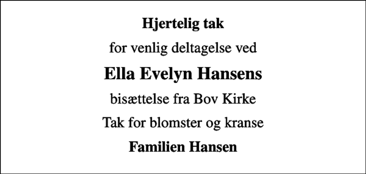 <p>Hjertelig tak<br />for venlig deltagelse ved<br />Ella Evelyn Hansens<br />bisættelse fra Bov Kirke<br />Tak for blomster og kranse<br />Familien Hansen</p>
