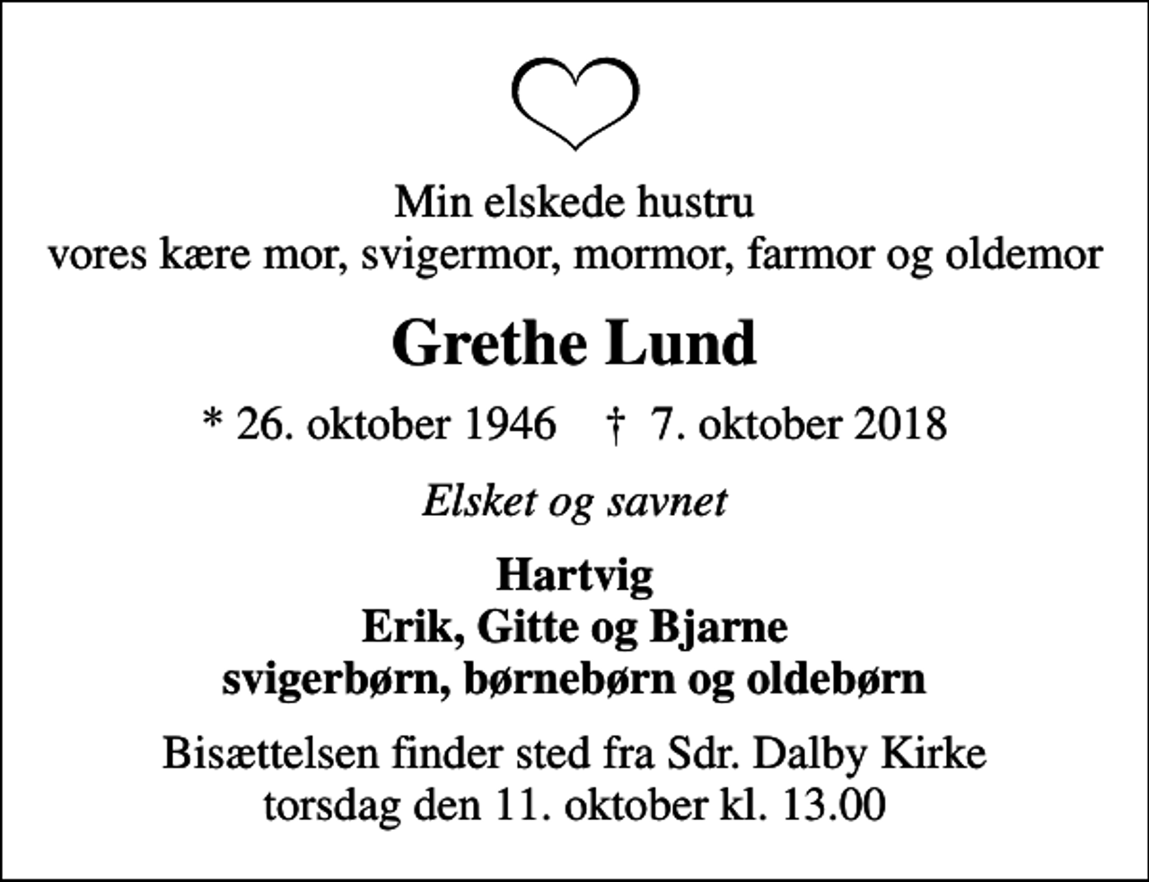 <p>Min elskede hustru vores kære mor, svigermor, mormor, farmor og oldemor<br />Grethe Lund<br />* 26. oktober 1946 ✝ 7. oktober 2018<br />Elsket og savnet<br />Hartvig Erik, Gitte og Bjarne svigerbørn, børnebørn og oldebørn<br />Bisættelsen finder sted fra Sdr. Dalby Kirke torsdag den 11. oktober kl. 13.00</p>
