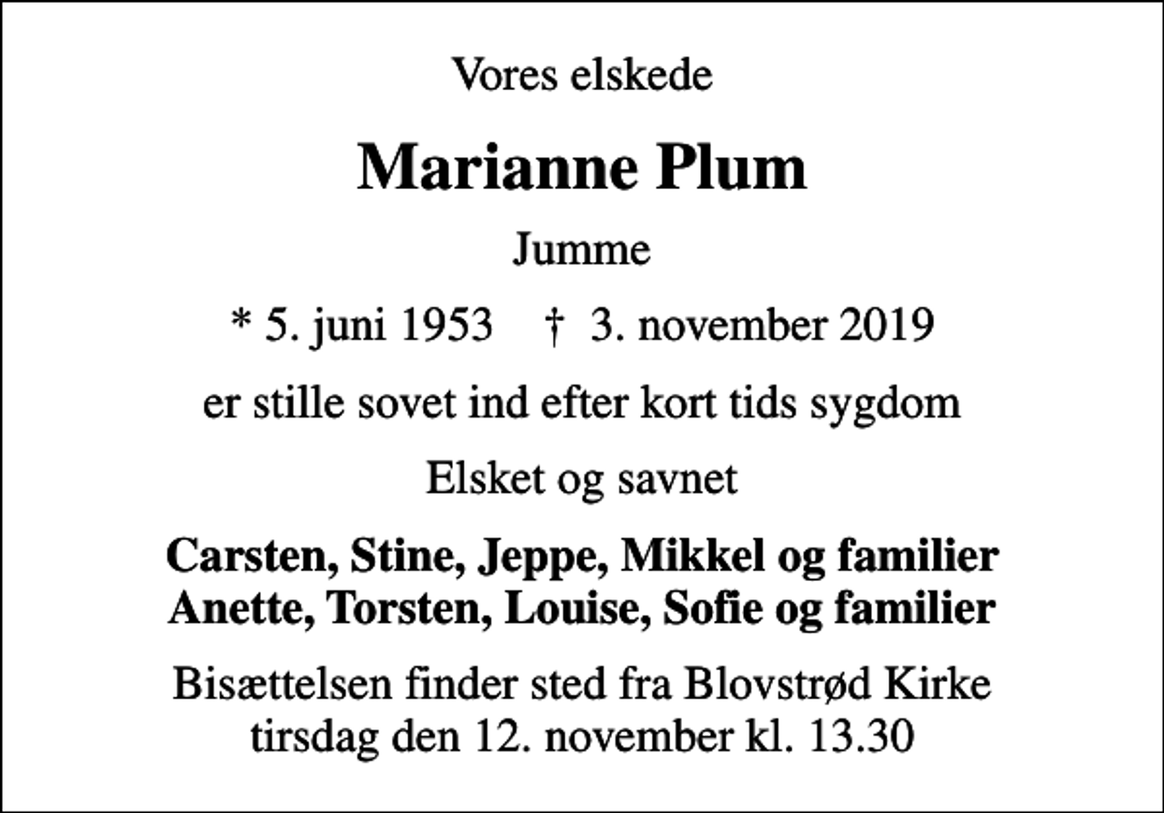 <p>Vores elskede<br />Marianne Plum<br />Jumme<br />* 5. juni 1953 ✝ 3. november 2019<br />er stille sovet ind efter kort tids sygdom<br />Elsket og savnet<br />Carsten, Stine, Jeppe, Mikkel og familier Anette, Torsten, Louise, Sofie og familier<br />Bisættelsen finder sted fra Blovstrød Kirke tirsdag den 12. november kl. 13.30</p>
