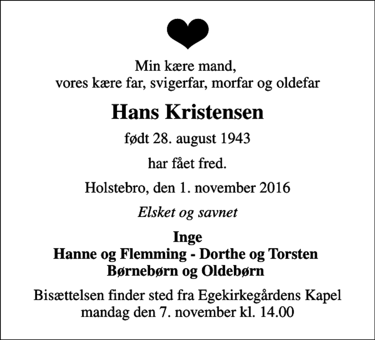 <p>Min kære mand, vores kære far, svigerfar, morfar og oldefar<br />Hans Kristensen<br />født 28. august 1943<br />har fået fred.<br />Holstebro, den 1. november 2016<br />Elsket og savnet<br />Inge Hanne og Flemming - Dorthe og Torsten Børnebørn og Oldebørn<br />Bisættelsen finder sted fra Egekirkegårdens Kapel mandag den 7. november kl. 14.00</p>