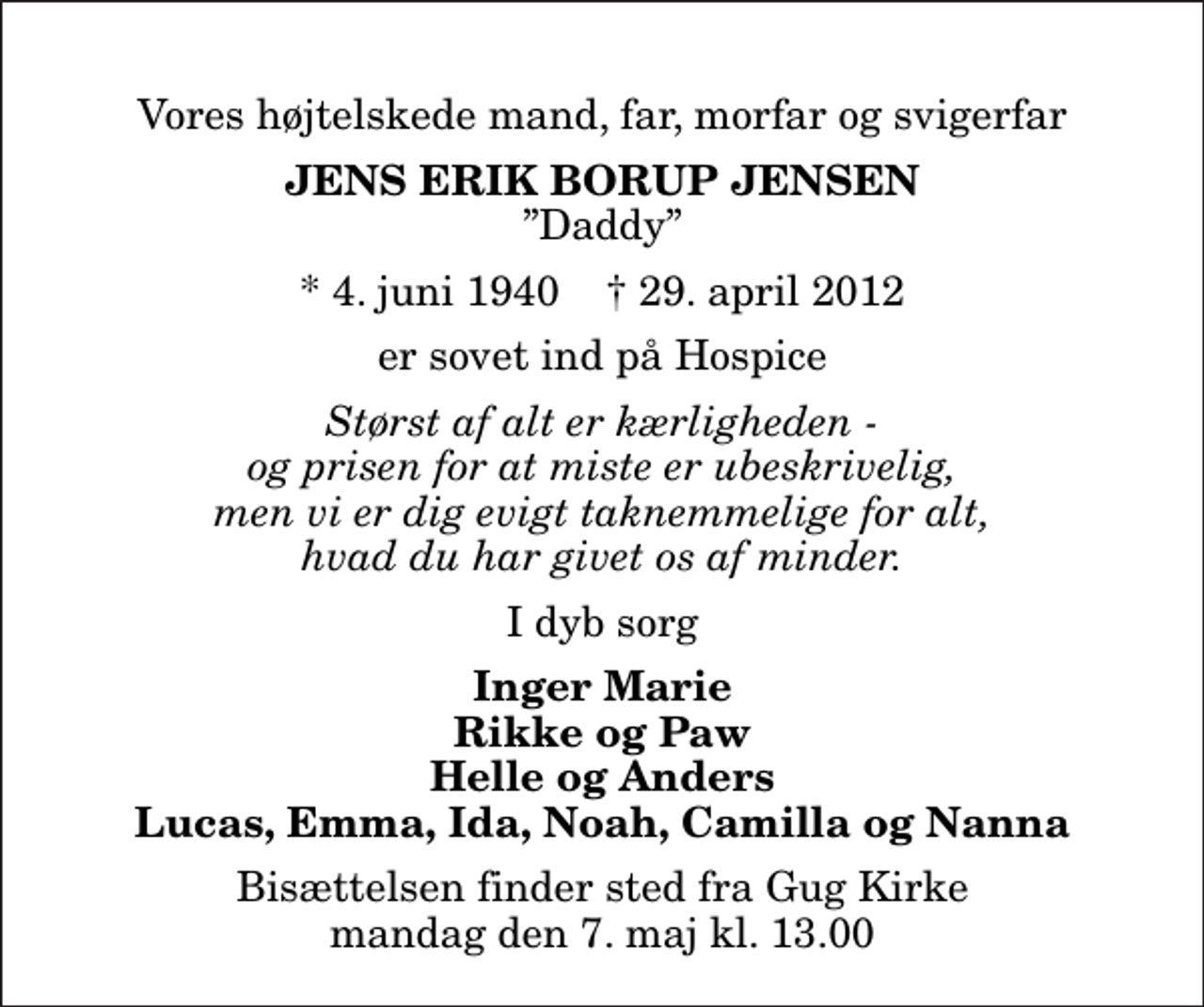 <p>Vores højtelskede mand, far, morfar og svigerfar<br />Jens Erik Borup Jensen<br />Daddy<br />* 4. juni 1940 ✝ 29. april 2012<br />er sovet ind på Hospice<br />Størst af alt er kærligheden - og prisen for at miste er ubeskrivelig, men vi er dig evigt taknemmelige for alt, hvad du har givet os af minder.<br />I dyb sorg<br />Inger Marie Rikke og Paw Helle og Anders Lucas, Emma, Ida, Noah, Camilla og Nanna<br />Bisættelsen finder sted fra Gug Kirke mandag den 7. maj kl. 13.00</p>