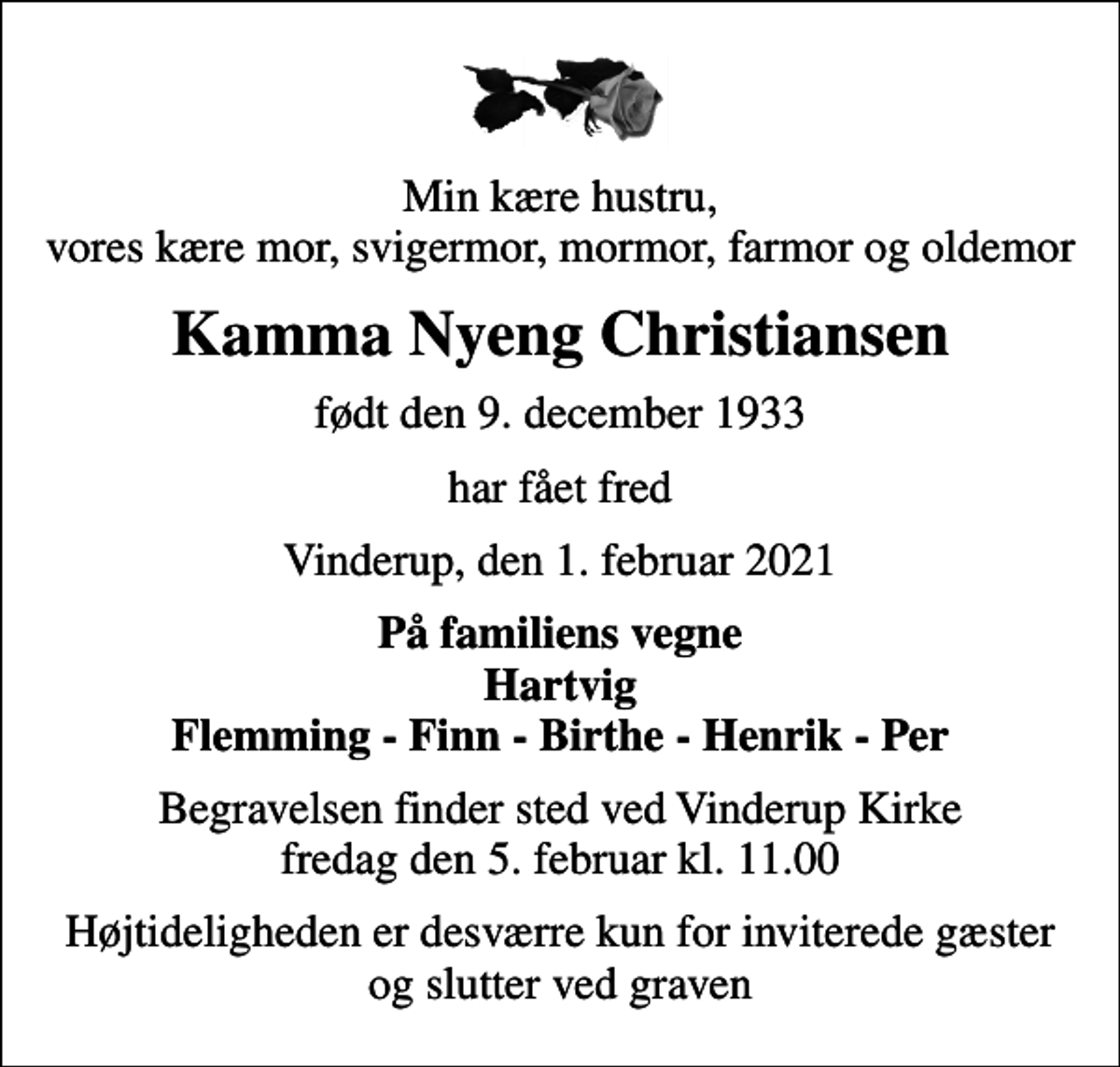 <p>Min kære hustru, vores kære mor, svigermor, mormor, farmor og oldemor<br />Kamma Nyeng Christiansen<br />født den 9. december 1933<br />har fået fred<br />Vinderup, den 1. februar 2021<br />På familiens vegne Hartvig Flemming - Finn - Birthe - Henrik - Per<br />Begravelsen finder sted ved Vinderup Kirke fredag den 5. februar kl. 11.00<br />Højtideligheden er desværre kun for inviterede gæster og slutter ved graven</p>
