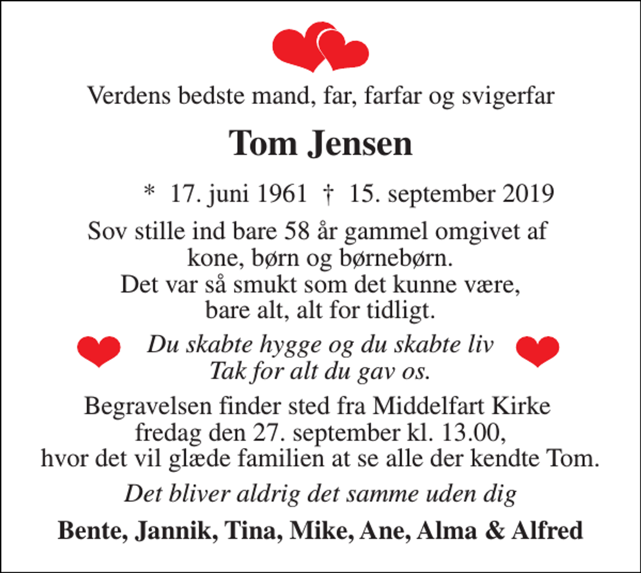 <p>Verdens bedste mand, far, farfar og svigerfar<br />Tom Jensen<br />*​ 17. juni 1961​<br />†​ 15. september 2019​<br />Sov stille ind bare 58 år gammel omgivet af kone, børn og børnebørn. Det var så smukt som det kunne være, bare alt, alt for tidligt.<br />Du skabte hygge og du skabte liv Tak for alt du gav os.<br />Begravelsen finder sted fra Middelfart Kirke fredag den 27. september kl. 13.00, hvor det vil glæde familien at se alle der kendte Tom.<br />Det bliver aldrig det samme uden dig<br />Bente, Jannik, Tina, Mike, Ane, Alma &amp; Alfred</p>