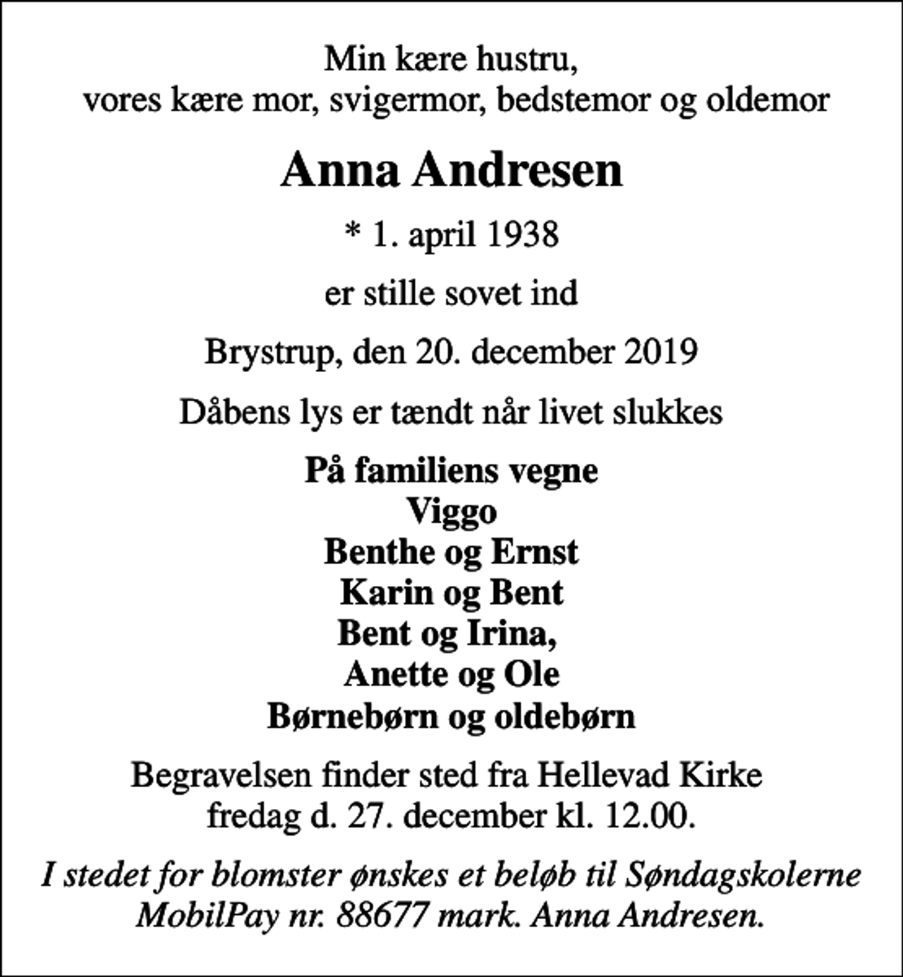 <p>Min kære hustru, vores kære mor, svigermor, bedstemor og oldemor<br />Anna Andresen<br />* 1. april 1938<br />er stille sovet ind<br />Brystrup, den 20. december 2019<br />Dåbens lys er tændt når livet slukkes<br />På familiens vegne Viggo Benthe og Ernst Karin og Bent Bent og Irina, Anette og Ole Børnebørn og oldebørn<br />Begravelsen finder sted fra Hellevad Kirke fredag d. 27. december kl. 12.00.<br />I stedet for blomster ønskes et beløb til Søndagskolerne MobilPay nr. 88677 mark. Anna Andresen.</p>